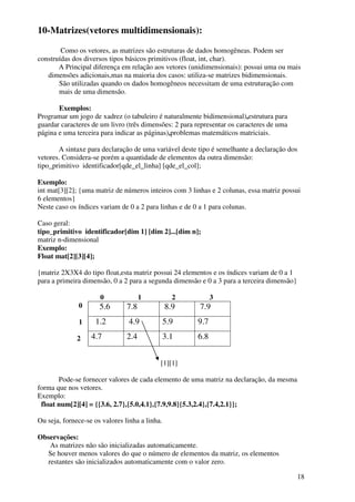 18 
10-Matrizes(vetores multidimensionais): 
Como os vetores, as matrizes são estruturas de dados homogêneas. Podem ser 
construídas dos diversos tipos básicos primitivos (float, int, char). 
A Principal diferença em relação aos vetores (unidimensionais): possui uma ou mais 
dimensões adicionais,mas na maioria dos casos: utiliza-se matrizes bidimensionais. 
São utilizadas quando os dados homogêneos necessitam de uma estruturação com 
mais de uma dimensão. 
Exemplos: 
Programar um jogo de xadrez (o tabuleiro é naturalmente bidimensional),estrutura para 
guardar caracteres de um livro (três dimensões: 2 para representar os caracteres de uma 
página e uma terceira para indicar as páginas),problemas matemáticos matriciais. 
A sintaxe para declaração de uma variável deste tipo é semelhante a declaração dos 
vetores. Considera-se porém a quantidade de elementos da outra dimensão: 
tipo_primitivo identificador[qde_el_linha] [qde_el_col]; 
Exemplo: 
int mat[3][2]; {uma matriz de números inteiros com 3 linhas e 2 colunas, essa matriz possui 
6 elementos} 
Neste caso os índices variam de 0 a 2 para linhas e de 0 a 1 para colunas. 
Caso geral: 
tipo_primitivo identificador[dim 1] [dim 2]...[dim n]; 
matriz n-dimensional 
Exemplo: 
Float mat[2][3][4]; 
{matriz 2X3X4 do tipo float,esta matriz possui 24 elementos e os índices variam de 0 a 1 
para a primeira dimensão, 0 a 2 para a segunda dimensão e 0 a 3 para a terceira dimensão} 
0 1 2 3 
0 
1 
2 
5.6 7.8 8.9 7.9 
1.2 4.9 5.9 9.7 
4.7 2.4 3.1 6.8 
[1][1] 
Pode-se fornecer valores de cada elemento de uma matriz na declaração, da mesma 
forma que nos vetores. 
Exemplo: 
float num[2][4] = {{3.6, 2.7},{5.0,4.1},{7.9,9.8}{5.3,2.4},{7.4,2.1}}; 
Ou seja, fornece-se os valores linha a linha. 
Observações: 
As matrizes não são inicializadas automaticamente. 
Se houver menos valores do que o número de elementos da matriz, os elementos 
restantes são inicializados automaticamente com o valor zero. 
 