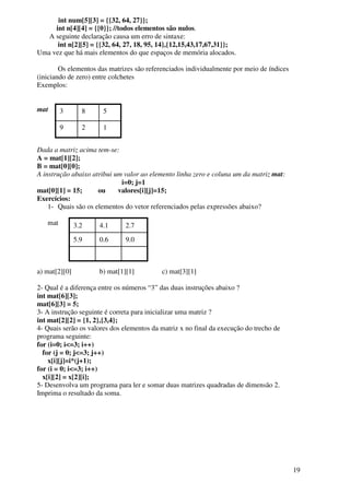 19 
int num[5][3] = {{32, 64, 27}}; 
int n[4][4] = {{0}}; //todos elementos são nulos. 
A seguinte declaração causa um erro de sintaxe: 
int n[2][5] = {{32, 64, 27, 18, 95, 14},{12,15,43,17,67,31}}; 
Uma vez que há mais elementos do que espaços de memória alocados. 
Os elementos das matrizes são referenciados individualmente por meio de índices 
(iniciando de zero) entre colchetes 
Exemplos: 
mat 
3 8 5 
9 2 1 
Dada a matriz acima tem-se: 
A = mat[1][2]; 
B = mat[0][0]; 
A instrução abaixo atribui um valor ao elemento linha zero e coluna um da matriz mat: 
i=0; j=1 
mat[0][1] = 15; ou valores[i][j]=15; 
Exercícios: 
1- Quais são os elementos do vetor referenciados pelas expressões abaixo? 
mat 
3.2 4.1 2.7 
5.9 0.6 9.0 
a) mat[2][0] b) mat[1][1] c) mat[3][1] 
2- Qual é a diferença entre os números “3” das duas instruções abaixo ? 
int mat[6][3]; 
mat[6][3] = 5; 
3- A instrução seguinte é correta para inicializar uma matriz ? 
int mat[2][2] = {1, 2},{3,4}; 
4- Quais serão os valores dos elementos da matriz x no final da execução do trecho de 
programa seguinte: 
for (i=0; i<=3; i++) 
for (j = 0; j<=3; j++) 
x[i][j]=i*(j+1); 
for (i = 0; i<=3; i++) 
x[i][2] = x[2][i]; 
5- Desenvolva um programa para ler e somar duas matrizes quadradas de dimensão 2. 
Imprima o resultado da soma. 
 