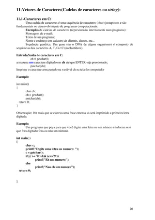 20 
11-Vetores de Caracteres(Cadeias de caracteres ou string): 
11.1-Caracteres em C: 
Uma cadeia de caracteres é uma sequência de caracteres (char) justapostos e são 
fundamentais no desenvolvimento de programas computacionais. 
Exemplos de cadeias de caracteres (representadas internamente num programa): 
Mensagem de e-mail; 
Texto de um programa; 
Nome e endereço em cadastro de clientes, alunos, etc... 
Sequência genética. Um gene (ou o DNA de algum organismo) é composto de 
sequências dos caracteres A, T, G e C (nucleotídeos). 
Entrada/Saída de caracteres em C: 
ch = getchar(); 
armazena um caractere digitado em ch até que ENTER seja pressionado; 
putchar(ch); 
Imprime o caractere armazenado na variável ch na tela do computador 
Exemplo: 
int main() 
{ 
char ch; 
ch = getchar(); 
putchar(ch); 
return 0; 
} 
Observação: Por mais que se escreva uma frase extensa só será imprimido a primeira letra 
digitada. 
Exemplo: 
Um programa que peça para que você digite uma letra ou um número e informa se o 
que fora digitado fora ou não um número. 
int main( ) 
{ 
char c; 
printf("Digite uma letra ou numero: "); 
c = getchar(); 
if((c >= '0') && (c<='9')) 
printf("Eh um numero"); 
else 
printf("Nao eh um numero"); 
return 0; 
} 
 
