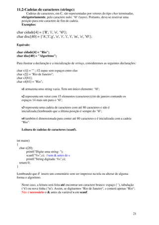 21 
11.2-Cadeias de caracteres (strings): 
Cadeias de caracteres, em C, são representadas por vetores do tipo char terminadas, 
obrigatoriamente, pelo caractere nulo: ‘0‘ (zero). Portanto, deve-se reservar uma 
posição para este caractere de fim de cadeia. 
Exemplos: 
char cidade[4] = {'R', 'i', 'o', ‘0'}; 
char disc[40] = {'A','l','g', 'o', 'r', 'i', 't', 'm', 'o', '0'}; 
Equivale: 
char cidade[4] = "Rio"; 
char disc[40] = "Algoritmo"; 
Para ilustrar a declaração e a inicialização de strings, consideremos as seguintes declarações: 
char s1[] = "" ; //2 aspas sem espaços entre elas 
char s2[] = "Rio de Janeiro"; 
char s3[81]; 
char s4[81] = "Rio"; 
s1 armazena uma string vazia. Tem um único elemento: ‘0’; 
s2 representa um vetor com 15 elementos (caracteres);(rio de janeiro contando os 
espaços 14 mais um para o ‘0’; 
s3 representa uma cadeia de caracteres com até 80 caracteres e não é 
inicializada;(lembrando que a última posição é sempre do ‘0’; 
s4 também é dimensionada para conter até 80 caracteres e é inicializada com a cadeia 
“Rio”. 
Leitura de cadeias de caracteres (scanf). 
int main() 
{ 
char s[20]; 
printf("Digite uma string: "); 
scanf("%s",s); //sem & antes de s 
printf("String digitada: %s",s); 
return 0; 
} 
Lembrando que // insere um comentário sem ser impresso na tela ou alterar de alguma 
forma o algoritmo. 
Neste caso, a leitura será feita até encontrar um caractere branco: espaço (' '), tabulação 
(‘t') ou nova linha (‘n'). Assim, se digitarmos “Rio de Janeiro“, s conterá apenas “Rio“; 
Não é necessário o & antes da variável s em scanf. 
 