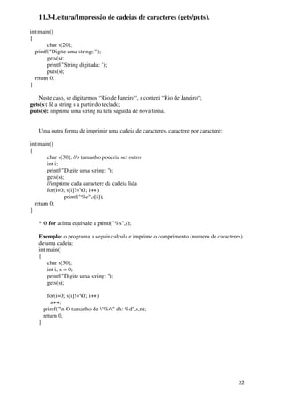 22 
11.3-Leitura/Impressão de cadeias de caracteres (gets/puts). 
int main() 
{ 
char s[20]; 
printf("Digite uma string: "); 
gets(s); 
printf("String digitada: "); 
puts(s); 
return 0; 
} 
Neste caso, se digitarmos “Rio de Janeiro“, s conterá “Rio de Janeiro“; 
gets(s): lê a string s a partir do teclado; 
puts(s): imprime uma string na tela seguida de nova linha. 
Uma outra forma de imprimir uma cadeia de caracteres, caractere por caractere: 
int main() 
{ 
char s[30]; //o tamanho poderia ser outro 
int i; 
printf("Digite uma string: "); 
gets(s); 
//imprime cada caractere da cadeia lida 
for(i=0; s[i]!='0'; i++) 
printf("%c",s[i]); 
return 0; 
} 
* O for acima equivale a printf("%s",s); 
Exemplo: o programa a seguir calcula e imprime o comprimento (numero de caracteres) 
de uma cadeia: 
int main() 
{ 
char s[30]; 
int i, n = 0; 
printf("Digite uma string: "); 
gets(s); 
for(i=0; s[i]!='0'; i++) 
n++; 
printf("n O tamanho de "%s" eh: %d",s,n); 
return 0; 
} 
 