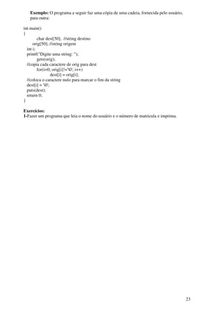 23 
Exemplo: O programa a seguir faz uma cópia de uma cadeia, fornecida pelo usuário, 
para outra: 
int main() 
{ 
char dest[50], //string destino 
orig[50]; //string origem 
int i; 
printf("Digite uma string: "); 
gets(orig); 
//copia cada caractere de orig para dest 
for(i=0; orig[i]!='0'; i++) 
dest[i] = orig[i]; 
//coloca o caractere nulo para marcar o fim da string 
dest[i] = '0'; 
puts(dest); 
return 0; 
} 
Exercícios: 
1-Fazer um programa que leia o nome do usuário e o número de matricula e imprima. 
 