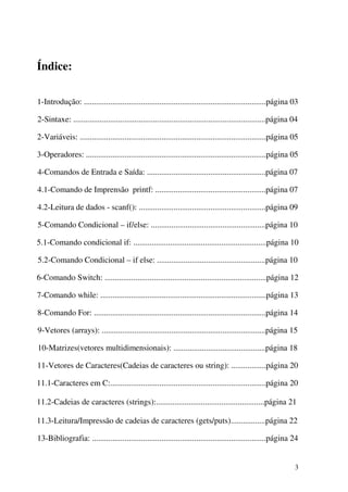 3 
Índice: 
1-Introdução: .........................................................................................página 03 
2-Sintaxe: ..............................................................................................página 04 
2-Variáveis: ...........................................................................................página 05 
3-Operadores: ........................................................................................página 05 
4-Comandos de Entrada e Saída: ..........................................................página 07 
4.1-Comando de Imprensão printf: ......................................................página 07 
4.2-Leitura de dados - scanf(): ..............................................................página 09 
5-Comando Condicional – if/else: ........................................................página 10 
5.1-Comando condicional if: .................................................................página 10 
5.2-Comando Condicional – if else: .....................................................página 10 
6-Comando Switch: ...............................................................................página 12 
7-Comando while: .................................................................................página 13 
8-Comando For: ....................................................................................página 14 
9-Vetores (arrays): ................................................................................página 15 
10-Matrizes(vetores multidimensionais): .............................................página 18 
11-Vetores de Caracteres(Cadeias de caracteres ou string): .................página 20 
11.1-Caracteres em C:............................................................................página 20 
11.2-Cadeias de caracteres (strings):.....................................................página 21 
11.3-Leitura/Impressão de cadeias de caracteres (gets/puts).................página 22 
13-Bibliografia: .....................................................................................página 24 
 