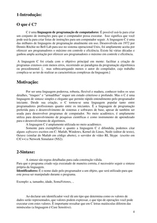 4 
1-Introdução: 
O que é C? 
C é uma linguagem de programação de computadores: É possível usá-la para criar 
um conjunto de instruções para que o computador possa executar. Isso significa que você 
pode usá-la para criar listas de instruções para um computador seguir. A linguagem C é uma 
das milhares de linguagens de programação atualmente em uso. Desenvolvida em 1972 por 
Dennis Ritchie no Bell Lab para uso no sistema operacional Unix, foi amplamente aceita por 
oferecer aos programadores o máximo em controle e eficiência. Existe há várias décadas e 
ganhou ampla aceitação por oferecer aos programadores o máximo em controle e eficiência. 
A linguagem C foi criada com o objetivo principal em mente: facilitar a criação de 
programas extensos com menos erros, recorrendo ao paradigma da programação algorítmica 
ou procedimental. [, mas sobrecarregando menos o autor do compilador, cujo trabalho 
complica-se ao ter de realizar as características complexas da linguagem.] 
Motivação: 
Por ser uma linguagem poderosa, robusta, flexível e madura, conhecer todos os seus 
detalhes, “truques” e “armadilhas” requer um estudo criterioso e profundo. Mas o C é uma 
linguagem de sintaxe simples e elegante que permite rápido entendimento pelo programador 
iniciante. Desde sua criação, o C tornou-se uma linguagem popular tanto entre 
programadores profissionais quanto entre os iniciantes. É a linguagem de programação 
preferida para o desenvolvimento de sistemas e softwares de base, apesar de também ser 
usada para desenvolver programas de computador. No meio acadêmico, é amplamente 
utiliza para desenvolvimento de pesquisas científicas e como instrumento de aprendizado 
para o desenvolvimento de algoritmos. 
A linguagem C é amplamente utilizada no meio acadêmico. 
Somente para exemplificar o quanto a linguagem C é difundida, podemos citar 
alguns softwares escritos em C: Matlab, Windows, Kernel do Linux, Nedit (editor de texto), 
Octave (similar do Matlab em código aberto), o servidor de vídeo RI, Skype (escrito em 
C/C++) e Network Simulator (NS2). 
2-Sintaxe: 
A sintaxe são regras detalhadas para cada construção válida. 
Para que o programa criado seja executado de maneira correta, é necessário seguir a sintaxe 
própria da linguagem. 
Identificadores: É o nome dado pelo programador a um objeto, que será utilizado para que 
este possa ser manipulado durante o programa. 
Exemplo: a, tamanho, idade, SomaVetores, .. 
Ao declarar um identificador você dá um tipo que determina como os valores de 
dados serão representados, que valores podem expressar, e que tipo de operações você pode 
executar com estes valores. È importante ressaltar que em C letras maiúsculas diferem das 
minúsculas (a linguagem é Case Sensitive). 
 