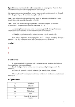 5 
Tipos definem as propriedades dos dados manipulados em um programa. Variáveis ficam 
armazenadas de acordo com suas propriedades de informação. 
Int – para armazenamento de qualquer número inteiro negativo, nulo ou positivo. Ocupa 2 
bytes (long int 4 bytes) de memória. Exemplo:- 5, 0, 2 
Float – para armazenar qualquer número real negativo, positivo ou nulo. Ocupa 4 bytes 
(doublé 8 bytes) de memória. Exemplo:- 1.78, 98, 0 
Char – usada para se armazenar quaisquer letras e números (conjunto de caracteres 
alfanuméricos). Ocupa 1 byte de memória. Exemplo: ”A”,”B” 
As declarações expressam as partes do programa, podendo dar significado a um-identificador, 
alocar memória, definir conteúdo inicial, definir funções. 
As funções especificam as ações que um programa executa quando roda. 
Uma função importante em todo programa em C é a função main (cuja tradução é 
principal). Esta será sempre a primeira função do programa a ser executada. 
main ( ) 
{ 
} 
2-Variáveis: 
É um local na memória principal, isto é, um endereço que armazena um conteúdo 
(informação) que pode ser modificado. 
Em C, não é possível ter variáveis que comecem com dígito e espaços não são 
permitidos. 
Exemplos de nomes de variáveis indevidas: 2w, peso do aluno, sal/hora. 
Observação:Em C usualmente são utilizadas variáveis em minúsculo e constantes em 
maiúsculos. 
3-Operadores: 
= atribuição 
!= diferente 
<= Menor igual 
>= Maior igual 
== igual 
% Resto da divisão entre 
inteiros 
 