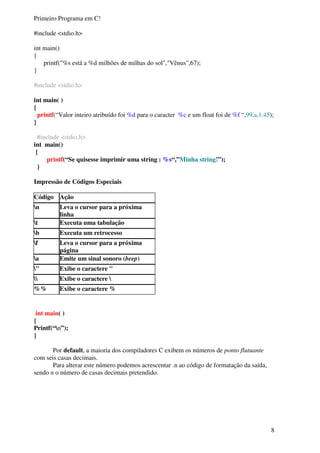 8 
Primeiro Programa em C! 
#include <stdio.h> 
int main() 
{ 
printf("%s está a %d milhões de milhas do sol","Vênus",67); 
} 
#include <stdio.h> 
int main( ) 
{ 
printf(“Valor inteiro atribuído foi %d para o caracter %c e um float foi de %f “,99,a,1.45); 
} 
#include <stdio.h> 
int main() 
{ 
printf(“Se quisesse imprimir uma string : %s“,”Minha string!”); 
} 
Impressão de Códigos Especiais 
Código Ação 
n Leva o cursor para a próxima 
linha 
t Executa uma tabulação 
b Executa um retrocesso 
f Leva o cursor para a próxima 
página 
a Emite um sinal sonoro (beep) 
" Exibe o caractere " 
 Exibe o caractere  
%% Exibe o caractere % 
int main( ) 
{ 
Printf(“n”); 
} 
Por default, a maioria dos compiladores C exibem os números de ponto flutuante 
com seis casas decimais. 
Para alterar este número podemos acrescentar .n ao código de formatação da saída, 
sendo n o número de casas decimais pretendido. 
 