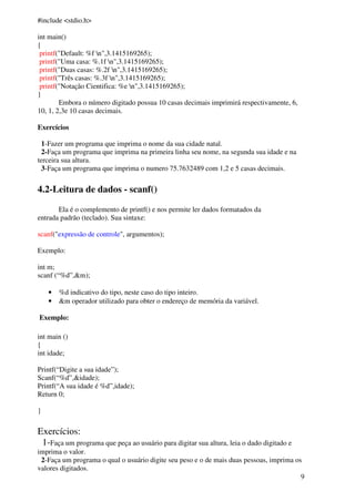 9 
#include <stdio.h> 
int main() 
{ 
printf("Default: %f n",3.1415169265); 
printf("Uma casa: %.1f n",3.1415169265); 
printf("Duas casas: %.2f n",3.1415169265); 
printf("Três casas: %.3f n",3.1415169265); 
printf("Notação Cientifica: %e n",3.1415169265); 
} 
Embora o número digitado possua 10 casas decimais imprimirá respectivamente, 6, 
10, 1, 2,3e 10 casas decimais. 
Exercícios 
1-Fazer um programa que imprima o nome da sua cidade natal. 
2-Faça um programa que imprima na primeira linha seu nome, na segunda sua idade e na 
terceira sua altura. 
3-Faça um programa que imprima o numero 75.7632489 com 1,2 e 5 casas decimais. 
4.2-Leitura de dados - scanf() 
Ela é o complemento de printf() e nos permite ler dados formatados da 
entrada padrão (teclado). Sua sintaxe: 
scanf("expressão de controle", argumentos); 
Exemplo: 
int m; 
scanf (“%d”,&m); 
• %d indicativo do tipo, neste caso do tipo inteiro. 
• &m operador utilizado para obter o endereço de memória da variável. 
Exemplo: 
int main () 
{ 
int idade; 
Printf(“Digite a sua idade”); 
Scanf(“%d”,&idade); 
Printf(“A sua idade é %d”,idade); 
Return 0; 
} 
Exercícios: 
1-Faça um programa que peça ao usuário para digitar sua altura, leia o dado digitado e 
imprima o valor. 
2-Faça um programa o qual o usuário digite seu peso e o de mais duas pessoas, imprima os 
valores digitados. 
 