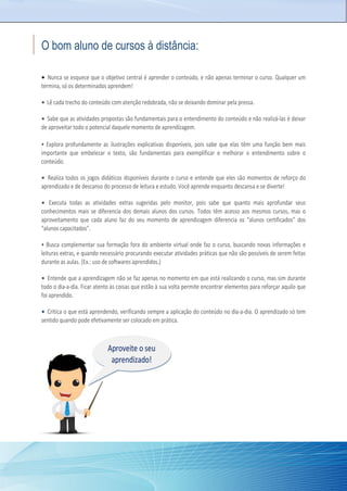 O bom aluno de cursos à distância:
• Nunca se esquece que o objetivo central é aprender o conteúdo, e não apenas terminar o curso. Qualquer um
termina, só os determinados aprendem!
• Lê cada trecho do conteúdo com atenção redobrada, não se deixando dominar pela pressa.
• Sabe que as atividades propostas são fundamentais para o entendimento do conteúdo e não realizá-las é deixar
de aproveitar todo o potencial daquele momento de aprendizagem.
• Explora profundamente as ilustrações explicativas disponíveis, pois sabe que elas têm uma função bem mais
importante que embelezar o texto, são fundamentais para exemplificar e melhorar o entendimento sobre o
conteúdo.
• Realiza todos os jogos didáticos disponíveis durante o curso e entende que eles são momentos de reforço do
aprendizado e de descanso do processo de leitura e estudo. Você aprende enquanto descansa e se diverte!
• Executa todas as atividades extras sugeridas pelo monitor, pois sabe que quanto mais aprofundar seus
conhecimentos mais se diferencia dos demais alunos dos cursos. Todos têm acesso aos mesmos cursos, mas o
aproveitamento que cada aluno faz do seu momento de aprendizagem diferencia os “alunos certificados” dos
“alunos capacitados”.
• Busca complementar sua formação fora do ambiente virtual onde faz o curso, buscando novas informações e
leituras extras, e quando necessário procurando executar atividades práticas que não são possíveis de serem feitas
durante as aulas. (Ex.: uso de softwares aprendidos.)
• Entende que a aprendizagem não se faz apenas no momento em que está realizando o curso, mas sim durante
todo o dia-a-dia. Ficar atento às coisas que estão à sua volta permite encontrar elementos para reforçar aquilo que
foi aprendido.
• Critica o que está aprendendo, verificando sempre a aplicação do conteúdo no dia-a-dia. O aprendizado só tem
sentido quando pode efetivamente ser colocado em prática.
Aproveite o seu
aprendizado!
 