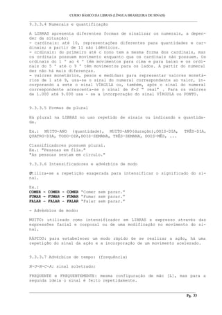 CURSO BÁSICO DA LIBRAS (LÍNGUA BRASILEIRA DE SINAIS)
___________________________________________________________________________________________
9.3.3.4 Numerais e quantificação
A LIBRAS apresenta diferentes formas de sinalizar os numerais, a depen-
der da situação:
- cardinais: até 10, representações diferentes para quantidades e car-
dinais; a partir de 11 são idênticos.
- ordinais: do primeiro até o nono tem a mesma forma dos cardinais, mas
os ordinais possuem movimento enquanto que os cardinais não possuem. Os
ordinais do 1 º ao 4 º têm movimentos para cima e para baixo e os ordi-
nais do 5 º até o 9 º têm movimentos para os lados. A partir do numeral
dez não há mais diferenças.
- valores monetários, pesos e medidas: para representar valores monetá-
rios de 1 até 9, usa-se o sinal do numeral correspondente ao valor, in-
corporando a este o sinal VÍRGULA ou, também, após o sinal do numeral
correspondente acrescenta-se o sinal de R-S “ real” . Para os valores
de 1.000 até 9.000 usa - se a incorporação do sinal VÍRGULA ou PONTO.
9.3.3.5 Formas de plural
Há plural na LIBRAS no uso repetido de sinais ou indicando a quantida-
de.
Ex.: MUITO-ANO (quantidade), MUITO-ANO(duração),DOIS-DIA, TRÊS-DIA,
QUATRO-DIA, TODO-DIA,DOIS-SEMANA, TRÊS-SEMANA, DOIS-MÊS, ...
Classificadores possuem plural.
Ex.: "Pessoas em fila."
"As pessoas sentam em círculo."
9.3.3.6 Intensificadores e advérbios de modo
Utiliza-se a repetição exagerada para intensificar o significado do si-
nal.
Ex.:
COMER – COMER - COMER “Comer sem parar.”
FUMAR – FUMAR - FUMAR “Fumar sem parar.”
FALAR – FALAR - FALAR “Falar sem parar.”
- Advérbios de modo:
MUITO: utilizado como intensificador em LIBRAS e expresso através das
expressões facial e corporal ou de uma modificação no movimento do si-
nal.
RÁPIDO: para estabelecer um modo rápido de se realizar a ação, há uma
repetição do sinal da ação e a incorporação de um movimento acelerado.
9.3.3.7 Advérbios de tempo: (frequência)
N-U-N-C-A: sinal soletrado;
FREQUENTE e FREQUENTEMENTE: mesma configuração de mão [L], mas para a
segunda ideia o sinal é feito repetidamente.
__________________________________________________________________________________________
Pg. 33
 