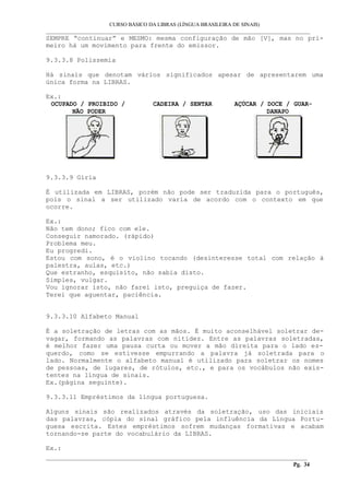CURSO BÁSICO DA LIBRAS (LÍNGUA BRASILEIRA DE SINAIS)
___________________________________________________________________________________________
SEMPRE “continuar” e MESMO: mesma configuração de mão [V], mas no pri-
meiro há um movimento para frente do emissor.
9.3.3.8 Polissemia
Há sinais que denotam vários significados apesar de apresentarem uma
única forma na LIBRAS.
Ex.:
OCUPADO / PROIBIDO /
NÃO PODER
CADEIRA / SENTAR AÇÚCAR / DOCE / GUAR-
DANAPO
9.3.3.9 Gíria
É utilizada em LIBRAS, porém não pode ser traduzida para o português,
pois o sinal a ser utilizado varia de acordo com o contexto em que
ocorre.
Ex.:
Não tem dono; fico com ele.
Conseguir namorado. (rápido)
Problema meu.
Eu progredi.
Estou com sono, é o violino tocando (desinteresse total com relação à
palestra, aulas, etc.)
Que estranho, esquisito, não sabia disto.
Simples, vulgar.
Vou ignorar isto, não farei isto, preguiça de fazer.
Terei que aguentar, paciência.
9.3.3.10 Alfabeto Manual
É a soletração de letras com as mãos. É muito aconselhável soletrar de-
vagar, formando as palavras com nitidez. Entre as palavras soletradas,
é melhor fazer uma pausa curta ou mover a mão direita para o lado es-
querdo, como se estivesse empurrando a palavra já soletrada para o
lado. Normalmente o alfabeto manual é utilizado para soletrar os nomes
de pessoas, de lugares, de rótulos, etc., e para os vocábulos não exis-
tentes na língua de sinais.
Ex.(página seguinte).
9.3.3.11 Empréstimos da língua portuguesa.
Alguns sinais são realizados através da soletração, uso das iniciais
das palavras, cópia do sinal gráfico pela influência da Língua Portu-
guesa escrita. Estes empréstimos sofrem mudanças formativas e acabam
tornando-se parte do vocabulário da LIBRAS.
Ex.:
__________________________________________________________________________________________
Pg. 34
 