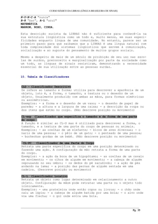 CURSO BÁSICO DA LIBRAS (LÍNGUA BRASILEIRA DE SINAIS)
___________________________________________________________________________________________
N-U-N-C-A "nunca"
B-R “bar”, A-L "azul"
MATEMÁTICA
MARROM, ROXO, CINZA.
Esta descrição sucinta da LIBRAS não é suficiente para conhecê-la na
sua estrutura lingüística como um todo e, muito menos, em suas especi-
ficidades enquanto língua de uma comunidade. No entanto, parece ser um
primeiro passo para que saibamos que a LIBRAS é uma língua natural com
toda complexidade dos sistemas lingüísticos que servem à comunicação,
socialização e ao suporte do pensamento de muitos grupos sociais.
Mesmo a despeito de mais de um século de proibição de seu uso nas esco-
las de surdos, preconceito e marginalização por parte da sociedade como
um todo, as línguas de sinais resistiram, demonstrando a necessidade
essencial de sua utilização entre as pessoas surdas.
10. Tabela de Classificadores
CLD - Classificador Descritivo
Se refere ao tamanho e forma; utiliza para descrever a aparência de um
objeto, isto é, a forma, o tamanho, a textura ou o desenho de um
objeto. Usualmente produzido com ambas as mãos, para formas simétricas
ou assimétricas.
Exemplos: - a forma e o desenho de um vaso; - o desenho de papel de
parede; - a altura e a largura de uma caixa; - a descrição da roupa ou
dos itens que estão no corpo. (Não descreve posição ou movimento)
CL-esp Classificador que especifica o tamanho e da forma de uma parte
do corpo
A função é similar ao CL-D mas é utilizado para descrever a forma, o
tamanho, e a textura de uma parte do corpo de pessoas ou animais.
Exemplos: - as orelhas de um elefante; - bicos de aves diversas; - o
nariz de uma pessoa; - o pêlo de um gato; - o penteado de uma pessoa;
- bochechas gordas de um bebê. (Não descreve posição ou movimento)
CL-PC Classificador de uma Parte do Corpo
Retrata uma parte específica do corpo em uma posição determinado ou
fazendo uma ação. A configuração da mão retrata a forma de uma parte
do corpo.
Exemplos: - a ação da boca de um hipopótamo; - as orelhas de um cavalo
em movimento; - os olhos de alguém em movimento; - a cabeça de alguém
repousando no seu ombro; - os dedos do pé sacudindo; - a ação de pés
andando na lama; - a posição das pernas de alguém sentada em uma
cadeira. (Descreve posição ou movimento)
CL-L Classificador Locativo
Retrata um objeto como lugar determinado em relacionamento a outro
objeto. Configuração da mãom pode retratar uma parte ou o objeto todo
iconicamente.
Exemplos: - uma prateleira onde estão copos ou livros; - o chão onde
caiu um lápis; - a cabeça de alguém batida por uma bola; - o alvo onde
voa uma flecha; - o gol onde entra uma bola.
__________________________________________________________________________________________
Pg. 35
 