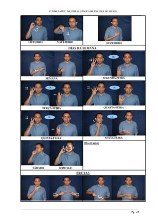 ___________________________________________________________________________________________
CURSO BÁSICO DA LIBRAS (LÍNGUA BRASILEIRA DE SINAIS)
________________________________________________________________________________________
Pg. 42
OUTUBRO NOVEMBRO DEZEMBRO
DIAS DA SEMANA
SEMANA
OU
SEGUNDA-FEIRA
OU
TERÇA-FEIRA
OU
QUARTA-FEIRA
OU
QUINTA-FEIRA
OU
SEXTA-FEIRA
SÁBADO DOMINGO
Observação:
FRUTAS
 