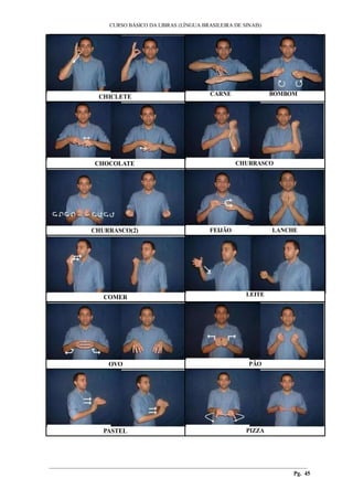 ___________________________________________________________________________________________
CURSO BÁSICO DA LIBRAS (LÍNGUA BRASILEIRA DE SINAIS)
________________________________________________________________________________________
Pg. 45
CHICLETE CARNE BOMBOM
CHOCOLATE CHURRASCO
CHURRASCO(2) FEIJÃO LANCHE
COMER LEITE
OVO PÃO
PASTEL PIZZA
 