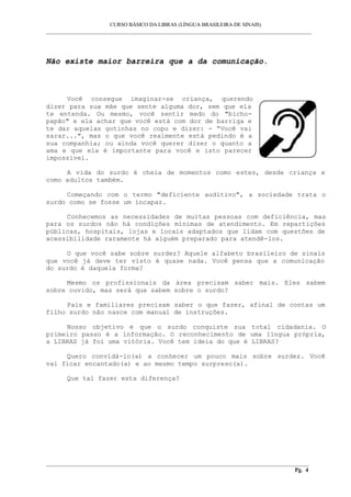 CURSO BÁSICO DA LIBRAS (LÍNGUA BRASILEIRA DE SINAIS)
___________________________________________________________________________________________
Não existe maior barreira que a da comunicação.
Você consegue imaginar-se criança, querendo
dizer para sua mãe que sente alguma dor, sem que ela
te entenda. Ou mesmo, você sentir medo do "bicho-
papão" e ela achar que você está com dor de barriga e
te dar aquelas gotinhas no copo e dizer: - “Você vai
sarar...", mas o que você realmente está pedindo é a
sua companhia; ou ainda você querer dizer o quanto a
ama e que ela é importante para você e isto parecer
impossível.
A vida do surdo é cheia de momentos como estes, desde criança e
como adultos também.
Começando com o termo "deficiente auditivo", a sociedade trata o
surdo como se fosse um incapaz.
Conhecemos as necessidades de muitas pessoas com deficiência, mas
para os surdos não há condições mínimas de atendimento. Em repartições
públicas, hospitais, lojas e locais adaptados que lidam com questões de
acessibilidade raramente há alguém preparado para atendê-los.
O que você sabe sobre surdez? Aquele alfabeto brasileiro de sinais
que você já deve ter visto é quase nada. Você pensa que a comunicação
do surdo é daquela forma?
Mesmo os profissionais da área precisam saber mais. Eles sabem
sobre ouvido, mas será que sabem sobre o surdo?
Pais e familiares precisam saber o que fazer, afinal de contas um
filho surdo não nasce com manual de instruções.
Nosso objetivo é que o surdo conquiste sua total cidadania. O
primeiro passo é a informação. O reconhecimento de uma língua própria,
a LIBRAS já foi uma vitória. Você tem ideia do que é LIBRAS?
Quero convidá-lo(a) a conhecer um pouco mais sobre surdez. Você
vai ficar encantado(a) e ao mesmo tempo surpreso(a).
Que tal fazer esta diferença?
__________________________________________________________________________________________
Pg. 4
 