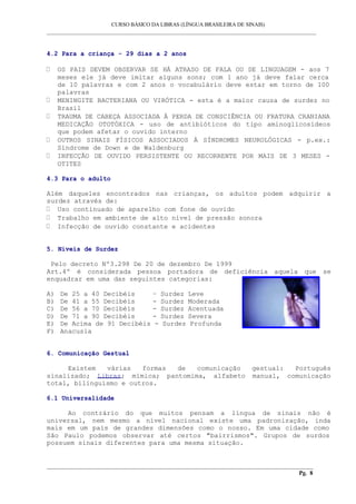 CURSO BÁSICO DA LIBRAS (LÍNGUA BRASILEIRA DE SINAIS)
___________________________________________________________________________________________
4.2 Para a criança - 29 dias a 2 anos
OS PAIS DEVEM OBSERVAR SE HÁ ATRASO DE FALA OU DE LINGUAGEM - aos 7
meses ele já deve imitar alguns sons; com 1 ano já deve falar cerca
de 10 palavras e com 2 anos o vocabulário deve estar em torno de 100
palavras
MENINGITE BACTERIANA OU VIRÓTICA - esta é a maior causa de surdez no
Brasil
TRAUMA DE CABEÇA ASSOCIADA À PERDA DE CONSCIÊNCIA OU FRATURA CRANIANA
MEDICAÇÃO OTOTÓXICA - uso de antibióticos do tipo aminoglicosídeos
que podem afetar o ouvido interno
OUTROS SINAIS FÍSICOS ASSOCIADOS À SÍNDROMES NEUROLÓGICAS - p.ex.:
Síndrome de Down e de Waldenburg
INFECÇÃO DE OUVIDO PERSISTENTE OU RECORRENTE POR MAIS DE 3 MESES -
OTITES
4.3 Para o adulto
Além daqueles encontrados nas crianças, os adultos podem adquirir a
surdez através de:
Uso continuado de aparelho com fone de ouvido
Trabalho em ambiente de alto nível de pressão sonora
Infecção de ouvido constante e acidentes
5. Níveis de Surdez
Pelo decreto Nº3.298 De 20 de dezembro De 1999
Art.4º é considerada pessoa portadora de deficiência aquela que se
enquadrar em uma das seguintes categorias:
A) De 25 a 40 Decibéis – Surdez Leve
B) De 41 a 55 Decibéis - Surdez Moderada
C) De 56 a 70 Decibéis - Surdez Acentuada
D) De 71 a 90 Decibéis - Surdez Severa
E) De Acima de 91 Decibéis - Surdez Profunda
F) Anacusia
6. Comunicação Gestual
Existem várias formas de comunicação gestual: Português
sinalizado; Libras; mímica; pantomima, alfabeto manual, comunicação
total, bilinguismo e outros.
6.1 Universalidade
Ao contrário do que muitos pensam a língua de sinais não é
universal, nem mesmo a nível nacional existe uma padronização, inda
mais em um país de grandes dimensões como o nosso. Em uma cidade como
São Paulo podemos observar até certos "bairrismos". Grupos de surdos
possuem sinais diferentes para uma mesma situação.
__________________________________________________________________________________________
Pg. 8
 