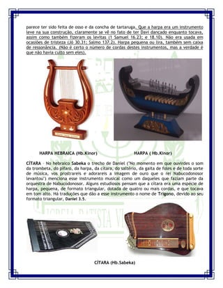 Seminário de Louvor e Adoração – Pr. Sandro Nogueira 9
parece ter sido feita de osso e da concha de tartaruga. Que a harpa era um instrumento
leve na sua construção, claramente se vê no fato de ter Davi dançado enquanto tocava,
assim como também fizeram os levitas (1 Samuel 16.23; e 18.10). Não era usada em
ocasiões de tristeza (Jó 30.31; Salmo 137.2). Harpa pequena ou lira, também sem caixa
de ressonância. (Não é certo o número de cordas destes instrumentos, mas a verdade é
que não havia culto sem eles).
HARPA HEBRAICA (Hb.Kinor) HARPA ( Hb.Kinor)
CÍTARA – No hebraico Sabeka o trecho de Daniel ("No momento em que ouvirdes o som
da trombeta, do pífaro, da harpa, da cítara, do saltério, da gaita de foles e de toda sorte
de música, vos prostrareis e adorareis a imagem de ouro que o rei Nabucodonosor
levantou") menciona esse instrumento musical como um daqueles que faziam parte da
orquestra de Nabucodonosor. Alguns estudiosos pensam que a cítara era uma espécie de
harpa, pequena, de formato triangular, dotada de quatro ou mais cordas, e que tocava
em tom alto. Há traduções que dão a esse instrumento o nome de Trígono, devido ao seu
formato triangular, Daniel 3.5.
CÍTARA (Hb.Sabeka)
 