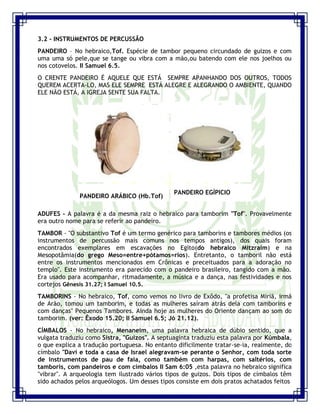 Seminário de Louvor e Adoração – Pr. Sandro Nogueira 10
3.2 - INSTRUMENTOS DE PERCUSSÃO
PANDEIRO – No hebraico,Tof. Espécie de tambor pequeno circundado de guizos e com
uma uma só pele,que se tange ou vibra com a mão,ou batendo com ele nos joelhos ou
nos cotovelos. II Samuel 6.5.
O CRENTE PANDEIRO É AQUELE QUE ESTÁ SEMPRE APANHANDO DOS OUTROS, TODOS
QUEREM ACERTA-LO, MAS ELE SEMPRE ESTÁ ALEGRE E ALEGRANDO O AMBIENTE, QUANDO
ELE NÃO ESTÁ, A IGREJA SENTE SUA FALTA.
PANDEIRO ARÁBICO (Hb.Tof)
PANDEIRO EGÍPICIO
ADUFES - A palavra é a da mesma raiz o hebraico para tamborim "Tof". Provavelmente
era outro nome para se referir ao pandeiro.
TAMBOR - "O substantivo Tof é um termo genérico para tamborins e tambores médios (os
instrumentos de percussão mais comuns nos tempos antigos), dos quais foram
encontrados exemplares em escavações no Egito(do hebraico Mitzraim) e na
Mesopotâmia(do grego Meso=entre+pótamos=rios). Entretanto, o tamboril não está
entre os instrumentos mencionados em Crônicas e preceituados para a adoração no
templo". Este instrumento era parecido com o pandeiro brasileiro, tangido com a mão.
Era usado para acompanhar, ritmadamente, a música e a dança, nas festividades e nos
cortejos Gênesis 31.27; I Samuel 10.5.
TAMBORINS - No hebraico, Tof, como vemos no livro de Exôdo, "a profetisa Miriã, irmã
de Arão, tomou um tamborim, e todas as mulheres saíram atrás dela com tamborins e
com danças" Pequenos Tambores. Ainda hoje as mulheres do Oriente dançam ao som do
tamborim. (ver: Êxodo 15.20; II Samuel 6.5; Jó 21.12).
CÍMBALOS - No hebraico, Menaneim, uma palavra hebraica de dúbio sentido, que a
vulgata traduziu como Sistra, "Guizos". A septuaginta traduziu esta palavra por Kúmbala,
o que explica a tradução portuguesa. No entanto dificilmente tratar-se-ia, realmente, do
címbalo "Davi e toda a casa de Israel alegravam-se perante o Senhor, com toda sorte
de instrumentos de pau de faia, como também com harpas, com saltérios, com
tamboris, com pandeiros e com címbalos II Sam 6:05 ,esta palavra no hebraico significa
"vibrar". A arqueologia tem ilustrado vários tipos de guizos. Dois tipos de címbalos têm
sido achados pelos arqueólogos. Um desses tipos consiste em dois pratos achatados feitos
 