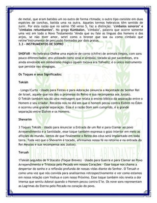 Seminário de Louvor e Adoração – Pr. Sandro Nogueira 11
de metal, que eram batidos um no outro de forma ritmada; o outro tipo consiste em duas
espécies de conchas, batida uma na outra. Aqueles termos hebraicos têm sentido de
zunir. Por esta razão que no salmo 150 verso 5, faz a distinção: "címbalos sonoros" e
"címbalos retumbantes". No grego Kúmbalon, "címbalo", palavra que ocorre somente
uma vez em todo o Novo Testamento "Ainda que eu fale as línguas dos homens e dos
anjos, se não tiver amor, serei como o bronze que soa ou como címbalo que
retine"Instrumento de percussão formados por dois pratos.
3.3 - INSTRUMENTOS DE SOPRO
SHOFAR - No hebraico Chifre uma espécie de corno (chifre) de animais limpos, com sons
pouco diferenciados; era utilizado como sinal e símbolo; tocado só por sacerdotes, era
ainda envolvido em simbolismo mágico (quem tocava era Yahveh); é o único instrumento
que persiste nas sinagogas.
Os Toques e seus Significados:
Tekiáh
– Longo/Curto – Usado para Festas e para Adoração (Anuncia a Majestade do Senhor Rei
de Israel, aquele que nós deu a promessa do Reino e sua recompensa aos Justos).
O Tekiáh também nós dá uma mensagem que relata o ensino bíblico da separação entre o
Homem e seu criador. Recorda-nos no dia em que o homem pecou contra Elohim no Éden
e ocorreu uma grande separação. Essa é a razão Dom som cumprido, é a grande
separação entre Elohim e os Homens.
Shevarim
3 Toques Tekiáh – Usado para Anunciar a Entrada de um Rei e para Clamar ao povo
Arrependimento e a Santidade, esse toque também expressa o gozo interior em meio as
aflições do mundo, certos de que finalmente o Reino dos céus será implantado em toda
terra. Toda vez que o Shevarim é tocado, afirmamos nossa fé no retorno e na entrada do
Rei Messias e sua recompensa aos Justos).
Teruah
1Tekiáh seguidos de 9 Stacato (Toque Breves) – Usado para Guerra e para Clamar ao Povo
Arrependimento e Tristeza pelo Pecado em nossos Corações – Esse toque nos chama a
despertar do sonho e a reflexão profunda de nossas vidas diante do Senhor. O Teruah e
como uma voz que nós convida para analisarmos retrospectivamente e ver como estamos
em nossa relação com Yeshua e com nosso Próximo. Esse toque também nós revela a dor
imensa que sentiu Adonai quando o Homem pecou contra E‟le. Os nove sons representam
as Lagrimas do Eterno pelo Pecado no coração do povo.
 