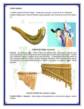 Seminário de Louvor e Adoração – Pr. Sandro Nogueira 12
Tekiáh Gedolah
1 Tekiáh Longo (O Grande Toque) – Usado para anunciar o Juízo de D‟us e Simboliza
também Alegria pois o Senhor Perdoou nossos pecados e por isso somos Livres Para Adora-
lo !
SHOFAR DE ISRAEL (Corneta)
FLAUTA - No hebraico Ugav. É difícil saber exatamente que instrumento musical seria
esse podendo ser um nome genérico para vários tipos de instrumentos de sopro. "cantam
com tamboril e harpa e alegram-se ao som da flauta" . A Septuaginta dá nada menos de
três traduções diferentes para a palavra hebraica envolvida, mas nenhuma delas parece
corresponder a um instrumento de sopro, a saber: a guitarra, e o saltério. Ugav - flauta
pequena.
FLAUTAS ANTIGAS (Hb. Alamoth ou Ugav)
FLAUTA DUPLA - Alamoth - flauta dupla correspondente ao instrumento egípcio, assírio
e grego.
 