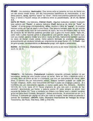 Seminário de Louvor e Adoração – Pr. Sandro Nogueira 13
PÍFARO - (no aramaico, Mashroqita). Esse termo acha-se somente no livro de Daniel em
um dos textos citado acima. Um dos instrumentos babilônicos ali mencionados. A raiz
dessa palavra, saraq, significa "soprar" ou "silvar". Vários instrumentos poderiam estar em
foco, e talvez o flautim esteja em evidência entre as possibilidades. Jó 21.12; Daniel
3.5.
GAITA DE FOLES - (no hebraico, Chêmet Chalil). Algumas traduções também traduzem
essa palavra por "flauta". A palavra hebraica Chalil deriva-se da idéia de "furar" ou
"cortar". O termo grego correspondente, afilos, envolve a idéia de "soprar". Os eruditos
hesitam entre um tipo de oboé e uma flauta. Essa palavra também pode ter um sentido
geral, incluindo vários tipos de instrumentos de sopro. No livro de Primeiro Reis na festa
de coroação do rei Salomão podemos perceber que a gaita era muito usada: "Após ele,
subiu todo o povo tocando gaitas e alegrando-se com grande alegria, de maneira que,
com seu clamor, parecia fender-se a terra". Gaita de foles, instrumento também aparece
no texto de Daniel citado acima. Como palavra derivada do aramaico, Sumponya,
provavelmente um vocábulo tomado por empréstimo do grego Daniel 3.5, 15 Chalil - tipo
de gaita grande, correspondente ao Monoaulos grego; som agudo e penetrante.
BUZINA - No hebraico, Chatsotserah, trombeta de corno ou de metal retorcido. Ex 19:13
Jó 21.12; 30.31.
TROMBETA - No hebraico, Chatsotserah trombeta comprida utilizada também só por
sacerdotes, dentro de uma função cultual ou social. Deve ser feita a distinção entre a
corneta, feita de chifre de boi e a trombeta, que era um instrumento de metal. Além
disso, a corneta era um instrumento militar, embora também pudesse ser usado em
funções religiosas. Assim, esse instrumento até hoje é usado nas sinagogas judaicas. Já a
trombeta era um instrumento sagrado, e nunca usado para fins militares. Números
10.9,10; 2Cr 5.12; Isaías 27.13 Talvez originária de uma raiz com o sentido de "ser
estreito", descrevendo sua forma, a palavra ocorre 29 vezes sempre no plural, com
exceção de Oséias 5:8 "Tocai a trombeta em Gibeá e em Rama tocai a rebate! Levantai
gritos em Bete-Àven! Cuidado, Benjamim". Dessas ocorrências, 16 encontram-se em 1 e 2
Crônicas. É traduzida por salpigs na LXX e por tuba na vulgata, tendo ambas as palavras o
sentido de "trombeta". (BROWN, Colin, Dicionário Internacional de Teologia do Antigo
Testamento, São Paulo, Vida Nova, 2000. p.518,519).
 