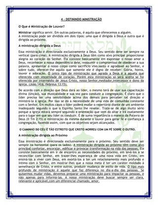 Seminário de Louvor e Adoração – Pr. Sandro Nogueira 14
4 – DEFININDO MINISTRAÇÃO
O Que é Ministração de Louvor?
Ministrar significa servir. Em outras palavras, é aquilo que oferecemos a alguém.
A ministração pode ser dividida em dois tipos: uma que é dirigida à Deus e outra que é
dirigida ao próximo.
A ministração dirigida a Deus
Essa ministração é direcionada exclusivamente a Deus. Seu sentido deve ser sempre na
vertical (para cima). A ministração dirigida à Deus têm como alvo principal proporcionar
alegria ao coração do Senhor. Ela consiste basicamente em expressar o nosso amor a
Deus, reconhecer a nossa dependência dele, reassumir o compromisso de obedecer a sua
palavra, apresentar o nosso corpo como sacrifício vivo,santo e agradável ao Senhor, e
sobre tudo, oferecer-lhe aquilo que somente ele é digno de receber: Glória, honra,
louvor e adoração. O único tipo de ministração que agrada a Deus é a aquela que
oferecida com sinceridade de coração. Porém esta ministração só será aceita se for
oferecida por intermédio de Jesus Cristo, nosso Senhor,mediador,intercessor e dono da
igreja. (João 14:6; Hebreus 13:15).
De acordo com a direção que Deus dará ao líder, o mesmo terá de usar sua capacitação
divina (Unção), sua musicalidade e sua voz para conduzir a congregação. É claro que o
líder precisa ter uma sensibilidade acima dos demais para perceber tal direção e
ministrá-la à igreja. Por isso se dá a necessidade de uma vida de comunhão constante
com o Senhor. Em muitos casos o líder poderá mudar o repertório diante de um ambiente
inadequado segundo o que o Espírito Santo lhe revelar. Trata-se de algo muito sério
porque a igreja estará sempre seguindo a orientação que vem do altar e irá exatamente
para o lugar em que seu líder os conduzir. É de suma importância o manejo da Palavra de
Deus (II Tm 2:15) e ministração da mesma durante o louvor para gerar fé e confiança à
congregação, fazendo assim, com que os objetivos sejam alcançados.
O CAMINHO DO CÉU É TÃO ESTREITO QUE CRISTO MORREU COM UM PÉ SOBRE O OUTRO.
A ministração dirigida ao Próximo
Essa ministração é direcionada exclusivamente para o próximo. Seu sentido deve ser
sempre na horizontal (para os lados). A ministração dirigida ao próximo têm como alvo
principal confortar, encorajar, edificar e provocar transformação na vida das pessoas. Ela
consiste basicamente em ir de encontro as necessidades do próximo, em levá-los a se
reconciliar com Senhor, em trazer-lhes esperança de uma nova vida em Cristo, em
ensiná-los a viver com Deus, em exortá-los a ter um relacionamento mais profundo e
íntimo com o Senhor, em mostrar-lhes que a nossa meta é ter um caráter moldado à
semelhança de Cristo, e entre outros, produzir mudança de estilo de vida. O tipo mais
profundo de ministração é aquele que faz diferença no dia-a-dia das pessoas. Se
quisermos mudar vidas, devemos preparar uma ministração para impactar as pessoas, e
não apenas para informá-las. A nossa ministração deve buscar sempre ser clara,
relevante e aplicável,com um diferencial chamado, amor.
 