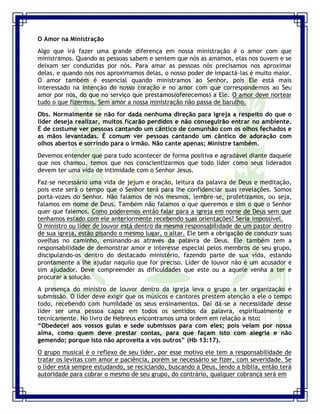 Seminário de Louvor e Adoração – Pr. Sandro Nogueira 15
O Amor na Ministração
Algo que irá fazer uma grande diferença em nossa ministração é o amor com que
ministramos. Quando as pessoas sabem e sentem que nós as amamos, elas nos ouvem e se
deixam ser conduzidas por nós. Para amar as pessoas nós precisamos nos aproximar
delas, e quando nós nos aproximamos delas, o nosso poder de impactá-las é muito maior.
O amor também é essencial quando ministramos ao Senhor, pois Ele está mais
interessado na intenção do nosso coração e no amor com que correspondemos ao Seu
amor por nós, do que no serviço que prestamos(oferecemos) a Ele. O amor deve nortear
tudo o que fizermos. Sem amor a nossa ministração não passa de barulho.
Obs. Normalmente se não for dada nenhuma direção para igreja a respeito do que o
líder deseja realizar, muitos ficarão perdidos e não conseguirão entrar no ambiente.
É de costume ver pessoas cantando um cântico de comunhão com os olhos fechados e
as mãos levantadas. É comum ver pessoas cantando um cântico de adoração com
olhos abertos e sorrindo para o irmão. Não cante apenas; Ministre também.
Devemos entender que para tudo acontecer de forma positiva e agradável diante daquele
que nos chamou, temos que nos conscientizarmos que todo líder como seus liderados
devem ter uma vida de intimidade com o Senhor Jesus.
Faz-se necessário uma vida de jejum e oração, leitura da palavra de Deus e meditação,
pois este será o tempo que o Senhor terá para lhe confidenciar suas revelações. Somos
porta-vozes do Senhor. Não falamos de nós mesmos, lembre-se, profetizamos, ou seja,
falamos em nome de Deus. Também não falamos o que queremos e sim o que o Senhor
quer que falemos. Como poderemos então falar para a igreja em nome de Deus sem que
tenhamos estado com ele anteriormente recebendo suas orientações? Seria impossível.
O ministro ou líder de louvor está dentro da mesma responsabilidade de um pastor dentro
de sua igreja, estão pisando o mesmo lugar, o altar. Ele tem a obrigação de conduzir suas
ovelhas no caminho, ensinando-as através da palavra de Deus. Ele também tem a
responsabilidade de demonstrar amor e interesse especial pelos membros de seu grupo,
discipulando-os dentro do destacado ministério, fazendo parte de sua vida, estando
prontamente a lhe ajudar naquilo que for preciso. Líder de louvor não é um acusador e
sim ajudador. Deve compreender as dificuldades que este ou a aquele venha a ter e
procurar a solução.
A presença do ministro de louvor dentro da igreja leva o grupo a ter organização e
submissão. O líder deve exigir que os músicos e cantores prestem atenção a ele o tempo
todo, recebendo com humildade os seus ensinamentos. Daí dá-se a necessidade desse
líder ser uma pessoa capaz em todos os sentidos da palavra, espiritualmente e
tecnicamente. No livro de Hebreus encontramos uma ordem em relação a isto:
“Obedecei aos vossos guias e sede submissos para com eles; pois velam por nossa
alma, como quem deve prestar contas, para que façam isto com alegria e não
gemendo; porque isto não aproveita a vós outros” (Hb 13:17).
O grupo musical é o reflexo de seu líder, por esse motivo ele tem a responsabilidade de
tratar os levitas com amor e paciência, porém se necessário se fizer, com severidade. Se
o líder está sempre estudando, se reciclando, buscando a Deus, lendo a bíblia, então terá
autoridade para cobrar o mesmo de seu grupo, do contrário, qualquer cobrança será em
 