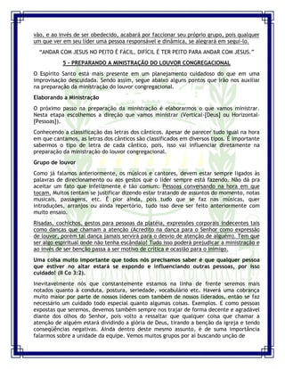 Seminário de Louvor e Adoração – Pr. Sandro Nogueira 16
vão, e ao invés de ser obedecido, acabará por faccionar seu próprio grupo, pois qualquer
um que ver em seu líder uma pessoa responsável e dinâmica, se alegrará em seguí-lo.
“ANDAR COM JESUS NO PEITO É FÁCIL, DIFÍCIL É TER PEITO PARA ANDAR COM JESUS.”
5 - PREPARANDO A MINISTRAÇÃO DO LOUVOR CONGREGACIONAL
O Espírito Santo está mais presente em um planejamento cuidadoso do que em uma
improvisação descuidada. Sendo assim, segue abaixo alguns pontos que irão nos auxiliar
na preparação da ministração do louvor congregacional.
Elaborando a Ministração
O próximo passo na preparação da ministração é elaborarmos o que vamos ministrar.
Nesta etapa escolhemos a direção que vamos ministrar (Vertical-[Deus] ou Horizontal-
[Pessoas]).
Conhecendo a classificação das letras dos cânticos. Apesar de parecer tudo igual na hora
em que cantamos, as letras dos cânticos são classificados em diversos tipos. É importante
sabermos o tipo de letra de cada cântico, pois, isso vai influenciar diretamente na
preparação da ministração do louvor congregacional.
Grupo de louvor
Como já falamos anteriormente, os músicos e cantores, devem estar sempre ligados às
palavras de direcionamento ou aos gestos que o líder sempre está fazendo. Não dá pra
aceitar um fato que infelizmente é tão comum: Pessoas conversando na hora em que
tocam. Muitos tentam se justificar dizendo estar tratando de assuntos do momento, notas
musicais, passagens, etc. É pior ainda, pois tudo que se faz nas músicas, quer
introduções, arranjos ou ainda repertório, tudo isso deve ser feito anteriormente com
muito ensaio.
Risadas, cochichos, gestos para pessoas da platéia, expressões corporais indecentes tais
como danças que chamam a atenção (Acredito na dança para o Senhor como expressão
de louvor, porém tal dança jamais servirá para o desvio de atenção de alguém). Tem que
ser algo espiritual onde não tenha escândalo! Tudo isso poderá prejudicar a ministração e
ao invés de ser benção passa a ser motivo de crítica e ocasião para o inimigo.
Uma coisa muito importante que todos nós precisamos saber é que qualquer pessoa
que estiver no altar estará se expondo e influenciando outras pessoas, por isso
cuidado! (II Co 3:2).
Inevitavelmente nós que constantemente estamos na linha de frente seremos mais
notados quanto à conduta, postura, seriedade, vocabulário etc. Haverá uma cobrança
muito maior por parte de nossos líderes com também de nossos liderados, então se faz
necessário um cuidado todo especial quanto algumas coisas. Exemplos. E como pessoas
expostas que seremos, devemos também sempre nos trajar de forma decente e agradável
diante dos olhos do Senhor, pois volto a ressaltar que qualquer coisa que chamar a
atenção de alguém estará dividindo a glória de Deus, tirando a benção da igreja e tendo
conseqüências negativas. Ainda dentro deste mesmo assunto, é de suma importância
falarmos sobre a unidade da equipe. Vemos muitos grupos por aí buscando unção de
 