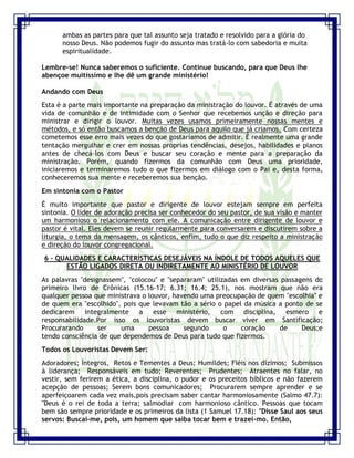 Seminário de Louvor e Adoração – Pr. Sandro Nogueira 18
ambas as partes para que tal assunto seja tratado e resolvido para a glória do
nosso Deus. Não podemos fugir do assunto mas tratá-lo com sabedoria e muita
espiritualidade.
Lembre-se! Nunca saberemos o suficiente. Continue buscando, para que Deus lhe
abençoe muitíssimo e lhe dê um grande ministério!
Andando com Deus
Esta é a parte mais importante na preparação da ministração do louvor. É através de uma
vida de comunhão e de intimidade com o Senhor que recebemos unção e direção para
ministrar e dirigir o louvor. Muitas vezes usamos primeiramente nossas mentes e
métodos, e só então buscamos a benção de Deus para aquilo que já criamos. Com certeza
cometemos esse erro mais vezes do que gostaríamos de admitir. É realmente uma grande
tentação mergulhar e crer em nossas próprias tendências, desejos, habilidades e planos
antes de checá-los com Deus e buscar seu coração e mente para a preparação da
ministração. Porém, quando fizermos da comunhão com Deus uma prioridade,
iniciaremos e terminaremos tudo o que fizermos em diálogo com o Pai e, desta forma,
conheceremos sua mente e receberemos sua benção.
Em sintonia com o Pastor
É muito importante que pastor e dirigente de louvor estejam sempre em perfeita
sintonia. O líder de adoração precisa ser conhecedor do seu pastor, de sua visão e manter
um harmonioso o relacionamento com ele. A comunicação entre dirigente de louvor e
pastor é vital. Eles devem se reunir regularmente para conversarem e discutirem sobre a
liturgia, o tema da mensagem, os cânticos, enfim, tudo o que diz respeito a ministração
e direção do louvor congregacional.
6 - QUALIDADES E CARACTERÍSTICAS DESEJÁVEIS NA ÍNDOLE DE TODOS AQUELES QUE
ESTÃO LIGADOS DIRETA OU INDIRETAMENTE AO MINISTÉRIO DE LOUVOR
As palavras "designassem", "colocou" e "separaram" utilizadas em diversas passagens do
primeiro livro de Crônicas (15.16-17; 6.31; 16.4; 25.1), nos mostram que não era
qualquer pessoa que ministrava o louvor, havendo uma preocupação de quem "escolhia" e
de quem era "escolhido", pois que levavam tão a sério o papel da música a ponto de se
dedicarem integralmente a esse ministério, com disciplina, esmero e
responsabilidade.Por isso os louvoristas devem buscar viver em Santificação;
Procurarando ser uma pessoa segundo o coração de Deus;e
tendo consciência de que dependemos de Deus para tudo que fizermos.
Todos os Louvoristas Devem Ser:
Adoradores; Íntegros, Retos e Tementes a Deus; Humildes; Fiéis nos dízimos; Submissos
à liderança; Responsáveis em tudo; Reverentes; Prudentes; Atraentes no falar, no
vestir, sem ferirem a ética, a disciplina, o pudor e os preceitos bíblicos e não fazerem
acepção de pessoas; Serem bons comunicadores; Procurarem sempre aprender e se
aperfeiçoarem cada vez mais,pois precisam saber cantar harmoniosamente (Salmo 47.7):
"Deus é o rei de toda a terra; salmodiar com harmonioso cântico. Pessoas que tocam
bem são sempre prioridade e os primeiros da lista (1 Samuel 17.18): "Disse Saul aos seus
servos: Buscai-me, pois, um homem que saiba tocar bem e trazei-mo. Então,
 