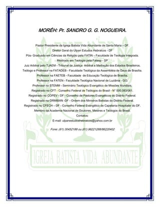 Seminário de Louvor e Adoração – Pr. Sandro Nogueira 1
MORÉH: Pr. SANDRO G. G. NOGUEIRA.
Pastor Presidente da Igreja Batista Vida Abundante de Santa Maria – DF.
Diretor Geral do Ulpan Estudos Hebraicos - DF
Pós- Graduado em Ciências da Religião pela FATIN – Faculdade de Teologia Integrada.
Mestrado em Teologia pela Fatesp - SP
Juiz Arbitral pelo TJAEM - Tribunal de Justiça Arbitral e Mediação dos Estados Brasileiros.
Teólogo e Professor na FATADEB - Faculdade Teológica da Assembléia de Deus de Brasília.
Professor na FAETEB - Faculdade de Educação Teológica de Brasília.
Professor na FATEN - Faculdade Teológica Nacional de Luziânia - GO.
Professor no STEMM - Seminário Teológico Evangélico de Missões Mundiais.
Registrado no CFT - Conselho Federal de Teólogos do Brasil - N° 000.083/061.
Registrado no COPEV - DF - Conselho de Pastores Evangélicos do Distrito Federal.
Registrado na ORMIBAN -DF - Ordem dos Ministros Batistas do Distrito Federal.
Registrado no CFECH – DF - Conselho Federal Evangélico de Capelania Hospitalar do DF.
Membro da Academia Nacional de Doutores, Mestres e Teólogos do Brasil.
Contatos:
E-mail: ulpanestudoshebraicos@yahoo.com.br
Fone: (61) 30452188 ou (61) 96221288/86220402
 