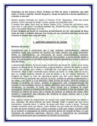 Seminário de Louvor e Adoração – Pr. Sandro Nogueira 19
respondeu um dos moços e disse: Conheço um filho de Jessé, o belemita, que sabe
tocar e é forte e valente, homem de guerra, sisudo em palavras e de boa aparência; e
o Senhor é com ele".
Haviam pessoas treinadas em música (I Crônicas 15.22: "Quenanias, chefe dos levitas
músicos, tinha o encargo de dirigir o canto, porque era entendido nisso".
É sempre bom saber tocar bem ao Senhor (Salmo 33.3): "Cantai-lhe um cântico novo;
tocai bem e com júbilo"; na edição Almeida diz: "Entoai-lhe novo cântico, tangei com
arte e com júbilo" (Romanos-12.6 a 8).
O bom dirigente de louvor se concentra primeiramente em ser uma pessoa de Deus
antes de fazer o trabalho dele,por isso invista em seu ministério,leia faça cursos pois
a técnica é sempre bem vista por Deus.
7 - MINISTROS DIRIGENTES DE LOUVOR
Ministros de Louvor
Considerando que a ministração não é algo realizado individualmente, podemos
considerar então que ministros de louvores são todos aqueles que estão envolvidos,
direta ou indiretamente, na ministração do louvor (instrumentistas, cantores,
operadores/montadores de som, operadores de retro projetor, e outras funções ligadas à
área). Em outras palavras, ministros de louvores são todos aqueles que servem a igreja na
área de música.
A denominação Ministro de louvor surgiu no princípio do século XX, porém só se tornou
popular na década de 40. De acordo com as igrejas batistas, ministro de música é aquele
obreiro com aptidão para música e ordenado por uma igreja para servir nesta área
ministerial. Hoje é mais conhecido como ministro de louvor ou ainda, líder de louvor.
Bem na verdade estamos falando de uma só pessoa e de um mesmo ministério. O
dirigente de louvor ou líder de adoração,é aquele que têm como função principal
conduzir(dirigir) o momento dos cânticos no culto, levando as pessoas a expressarem o
seu amor, o seu louvor e a sua adoração a Deus através da música. Além de conduzir as
pessoas, o dirigente de louvor, também é responsável pela condução(direção) dos
cantores e instrumentistas dentro da música, definindo quais partes serão repetidas, as
introduções, as entradas, os finais, etc. Outra função que o dirigente do louvor
desempenha, durante os momentos de cânticos, é o de ministrar a vida das pessoas. Tais
ministros ou líderes de louvor tem a função de conduzir as músicas nos cultos, como
também é responsável pela liderança dos membros do grupo musical, que é o que
trataremos neste capítulo.
Este capítulo tratará de proporcionar um estudo mais amplo direcionado aos lideres e
seus liderados. Há dicas práticas de como interagir (líder e grupo) de uma forma
harmoniosa, trazendo assim, o melhor do grupo para Deus e para a igreja. Traremos
também conselhos tanto aos líderes, como também aos que estão sob tal direção. Cabe
ao líder de louvor ministrar para a igreja a direção e onde quer chegar. Existem formas
de se conduzir à congregação de maneira eficiente dentro da vontade de Deus. É o que
chamamos de ambientes espirituais. Deve-se notar a importância da necessidade
espiritual da igreja para que se programe tal direção corretamente.
 