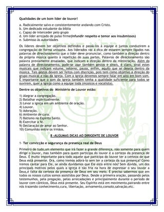 Seminário de Louvor e Adoração – Pr. Sandro Nogueira 20
Qualidades de um bom líder de louvor!
a. Radicalmente salvo e consistentemente andando com Cristo.
b. Um dedicado estudante da bíblia
c. Capaz de interceder pelo grupo
d. Um líder arrojado de pulso firme(infundir respeito e temor aos insubmissos)
e. Submisso às autoridades
Os líderes devem ter objetivos definidos e passá-los à equipe e juntos conduzirem a
congregação de forma uníssona. Aos liderados vai a dica de estarem sempre ligados nas
palavras de direcionamento que o líder deve pronunciar, como também a direção dentro
da própria música quanto à repetição de suas partes. Palavras de direcionamento são
palavra previamente ensaiadas, que indicam a direção dentro da ministração. Além da
palavra de direcionamento, pode-se usar também gestos e sinais, é claro, sinal estes
musicais que indicam volume, retorno, pausa, enfim, aquilo que se deseja dentro da
música. Tais gestos devem ser feitos com discrição, pois tem como objetivo a direção do
grupo musical e não da igreja. Com a igreja devemos sempre falar em alto em bom som.
É importante que o som da igreja também tenha a qualidade suficiente para todos se
ouvirem, quer a igreja como a equipe toda (músicos e vocalista).
Dentre os objetivos do Ministério de Louvor estão:
1) Alegrar a congregação.
2) Batalhar espiritualmente.
3) Levar a igreja em um ambiente de oração.
4) Louvor.
5) Adoração.
6) Ambiente de cura.
7) Batismo no Espírito Santo.
8) Exercitar a fé.
9) Declaração de amor ao Senhor.
10) Comunhão entre os irmãos.
8 -ALGUMAS DICAS AO DIRIGENTE DE LOUVOR
1- Ter convicção e segurança da presença real de Deus
Primeiro de tudo,um elemento que irá fazer a grande diferença, não somente para quem
dirige o louvor, mas também para quem participa do louvor é a certeza da presença de
Deus. É muito importante para todo aquele que participa do louvor ter a certeza de que
Deus está presente. Ora, como iremos adorá-lo sem ter a certeza da sua presença? Como
iremos cantar para Ele, se ainda duvidamos que Ele está entre nós? Sem dúvida, um dos
principais motivos pelos quais a igreja é tão fria na hora de expressar o seu louvor a
Deus,é falta da certeza da presença de Deus em seu meio. É preciso sabermos que em
todos os nossos cultos somos assistidos por Deus. Desde a primeira oração, passando pelos
testemunhos, pela pregação, pelas arrecadações e principalmente durante o período de
louvor com cânticos, Deus está presente. Seu Espírito está em movimento,pairando entre
nós trazendo conhecimento,cura, libertação, avivamento,consolo,salvação,etc.
 