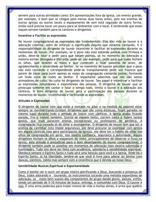 Seminário de Louvor e Adoração – Pr. Sandro Nogueira 22
servem para outras atividades como: Em apresentações fora da igreja, um evento grande,
por exemplo, é bom que se chegue pelo menos duas horas antes, pois nos eventos de
outras igrejas ou outros locais o equipamento de som está regulado de outra forma,
então você precisa tocar um pouco para se ambientar com o local. E lembrando que esses
toques servem também para os cantores e dirigentes.
Incentive e Facilite as expressões
No louvor congregacional as expressões são fundamentais. Elas dão vida ao louvor e a
adoração coletiva, além de reforçar o significado daquilo que estamos cantando. E é
responsabilidade do dirigente de louvor incentivar e facilitar as expressões durante os
momentos de louvor. Por exemplo, se o povo não está batendo palmas com firmeza e
união, deve-se falar e pedir para que batam palmas, se no momento de adoração a
maioria estiver desligada e distraída, pode-se, por exemplo, pedir para que todos fechem
os olhos, que levante as mãos e que comecem a falar palavras de amor, de
agradecimento e sinceridade ao Senhor. Se no momento de Louvor perceber que o povo
não está cantando e correspondendo pode-se tranqüilamente pedir aos músicos que
parem de tocar para ouvir apenas as vozes da congregação cantando juntos, formando
um lindo coral de vozes ao Senhor. É importante sabermos que nós não somos
animadores,de culto. No culto há dirigentes de louvor. Seu papel é incentivar e facilitar
as expressões simultâneas e espontâneas das pessoas. O dirigente de louvor que se
preocupa somente em cantar e falar o tempo todo, limita o louvor e a adoração aos
cânticos. O bom dirigente de louvor gera a participação das pessoas durante os
momentos de louvor, incentivando e facilitando as expressões.
Atitudes e Expressões
O dirigente de louvor tem que estar a vontade no altar e na medida do possível estar
sempre se movimentando.Existem dirigentes que são como estátuas, ficam parados no
mesmo lugar durante todo o período de louvor com cânticos. A Igreja acaba ficando
parada, fria e imóvel também. Outros se mexem tanto, correm tanto e fazem tantos
gestos, que mais parecem atletas excepcionais ou professores de aeróbica. A
congregação fica cansada só de olhar e acompanhar. O dirigente de louvor tem que ter a
prática de caminhar (isto impõe segurança), ele deve procurar se expressar com gestos
em alguns cânticos (isso gera participação da Igreja), ele deve ter o hábito de olhar nos
olhos da congregação em geral, isso mostra confiança, segurança e autoridade. Alguns
dirigentes fecham os olhos e esquecem do resto, principalmente de observar o fluxo na
Igreja, esta atitude é prejudicial para o bom desempenho do louvor congregacional, o
dirigente também pode se ajoelhar em momentos de adoração (isso mostra submissão e
humildade). Tudo isto deve ser feito com prudência, sabedoria e sensibilidade espiritual.
Obedeça sempre o Espírito Santo e tudo será uma benção para você e a Igreja. Onde há o
Espírito Santo, aí há liberdade, lembre-se que você é livre para adorar ao Senhor com
danças, cânticos, júbilo mas sempre com a reverência que é devida ao nosso Deus.
Sensibilidade Musical,Espiritual e Espontaneidade
Como é bonito ver e ouvir um grupo inteiro glorificando a Deus, buscando a presença de
Deus, todos adorando e louvando, os instrumentos tocando uma melodia espontânea de
adoração, as vozes bem suaves dos componentes do grupo dando gloria, aleluia, enfim,
tendo um período de 5-10 minutos de busca, entrega, e comunhão com Deus. O Louvor é
isso. É uma arma poderosa para trazer renovo de vida a muitas almas, é arma que quebra
 