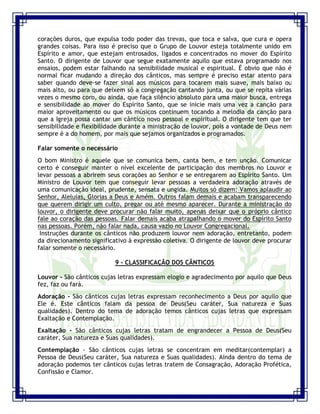Seminário de Louvor e Adoração – Pr. Sandro Nogueira 23
corações duros, que expulsa todo poder das trevas, que toca e salva, que cura e opera
grandes coisas. Para isso é preciso que o Grupo de Louvor esteja totalmente unido em
Espírito e amor, que estejam entrosados, ligados e concentrados no mover do Espírito
Santo. O dirigente de Louvor que segue exatamente aquilo que estava programado nos
ensaios, podem estar falhando na sensibilidade musical e espiritual. É obvio que não é
normal ficar mudando a direção dos cânticos, mas sempre é preciso estar atento para
saber quando deve-se fazer sinal aos músicos para tocarem mais suave, mais baixo ou
mais alto, ou para que deixem só a congregação cantando junta, ou que se repita várias
vezes o mesmo coro, ou ainda, que faça silêncio absoluto para uma maior busca, entrega
e sensibilidade ao mover do Espírito Santo, que se inicie mais uma vez a canção para
maior aproveitamento ou que os músicos continuem tocando a melodia da canção para
que a Igreja possa cantar um cântico novo pessoal e espiritual. O dirigente tem que ter
sensibilidade e flexibilidade durante a ministração de louvor, pois a vontade de Deus nem
sempre é a do homem, por mais que sejamos organizados e programados.
Falar somente o necessário
O bom Ministro é aquele que se comunica bem, canta bem, e tem unção. Comunicar
certo é conseguir manter o nível excelente de participação dos membros no Louvor e
levar pessoas a abrirem seus corações ao Senhor e se entregarem ao Espírito Santo. Um
Ministro de Louvor tem que conseguir levar pessoas a verdadeira adoração através de
uma comunicação ideal, prudente, sensata e ungida. Muitos só dizem: Vamos aplaudir ao
Senhor, Aleluias, Glorias a Deus e Amém. Outros falam demais e acabam transparecendo
que querem dirigir um culto, pregar ou até mesmo aparecer. Durante a ministração do
louvor, o dirigente deve procurar não falar muito, apenas deixar que o próprio cântico
fale ao coração das pessoas. Falar demais acaba atrapalhando o mover do Espírito Santo
nas pessoas. Porém, não falar nada, causa vazio no Louvor Congregacional.
Instruções durante os cânticos não produzem louvor nem adoração, entretanto, podem
da direcionamento significativo à expressão coletiva. O dirigente de louvor deve procurar
falar somente o necessário.
9 - CLASSIFICAÇÃO DOS CÂNTICOS
Louvor - São cânticos cujas letras expressam elogio e agradecimento por aquilo que Deus
fez, faz ou fará.
Adoração - São cânticos cujas letras expressam reconhecimento a Deus por aquilo que
Ele é. Este cânticos falam da pessoa de Deus(Seu caráter, Sua natureza e Suas
qualidades). Dentro do tema de adoração temos cânticos cujas letras que expressam
Exaltação e Contemplação.
Exaltação - São cânticos cujas letras tratam de engrandecer a Pessoa de Deus(Seu
caráter, Sua natureza e Suas qualidades).
Contemplação - São cânticos cujas letras se concentram em meditar(contemplar) a
Pessoa de Deus(Seu caráter, Sua natureza e Suas qualidades). Ainda dentro do tema de
adoração podemos ter cânticos cujas letras tratem de Consagração, Adoração Profética,
Confissão e Clamor.
 