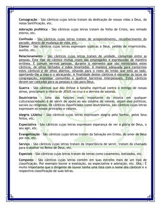 Seminário de Louvor e Adoração – Pr. Sandro Nogueira 24
Consagração - São cânticos cujas letras tratam da dedicação de nossas vidas a Deus, da
nossa Santificação, etc.
Adoração profética - São cânticos cujas letras tratam da Volta de Cristo, seu reinado
eterno, etc.
Confissão - São cânticos cujas letras tratam de arrependimento, reconhecimento do
pecado, desejo de mudança de vida, etc.
Clamor - São cânticos cujas letras expressam súplicas a Deus, pedido de misericórdia,
auxílio, etc.
Relacionamento - São cânticos cujas letras tratam de unidade, comunhão entre as
pessoas. Este tipo de cântico muitas vezes são empregadas e expressadas de maneira
errônea. É comum vermos pessoas, durante o momento que são ministrados estes
cânticos, de olhos fechados e mãos levantadas. A maneira adequada para cantarmos
estes cânticos é de olhos abertos, olhando para o rosto do irmão que está ao lado,
apertando-lhe a mão e o abraçando. A finalidade destes cânticos é estreitar os laços da
congregação, expressar comunhão e quebrar barreiras interpessoais. Estes cânticos
devem ser cantados para as pessoas e não para Deus.
Guerra - São cânticos que dão ênfase à batalha espiritual contra o inimigo de nossas
almas, proclamam a vitória de JESUS na cruz e a derrota de satanás.
Doutrinários - Uma das funções mais importante da música em qualquer
cultura(sociedade) é de servir de apoio ao seu sistema de valores, sejam eles políticos,
sociais ou religiosos. Os cânticos classificados como doutrinários, são cânticos cujas letras
expressam os nossos princípios e valores.
Alegria (Júbilo) - São cânticos cujas letras expressam alegria pelo Senhor, pelos Seus
feitos, etc.
Expectativa - São cânticos cujas letras expressam esperança de ver a glória de Deus, o
seu agir, etc.
Evangelização - São cânticos cujas letras tratam da Salvação em Cristo, do amor de Deus
por nós, etc.
Serviço - São cânticos cujas letras tratam da importância de servir, tratam do chamado
para trabalhar no Reino de Deus, etc.
Especiais - São cânticos cujas letras tratam de temas como casamento, batizados, etc.
Composto - São cânticos cujas letras contém em suas estrofes mais de um tipo de
classificação. Por exemplo louvor e exaltação, ou expectativa e adoração, etc. Obs.: É
muito importante que o dirigente de louvor tenha uma lista com o nome dos cânticos e a
respectiva classificação de suas letras.
 