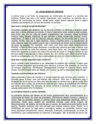 Seminário de Louvor e Adoração – Pr. Sandro Nogueira 25
10 - ESCOLHENDO OS CÂNTICOS
A última coisa a ser feita na preparação da ministração do louvor é a escolha dos
cânticos. Porém isso não a faz menos importante, pelo contrário, os cânticos são a
essência da ministração do louvor. Sendo assim, segue abaixo algumas dicas e alguns
cuidados que devemos ter na hora de escolher os cânticos:
Qual será o tema principal da Reunião?
O primeiro cuidado que devemos ter na hora de escolher os cânticos, é procurar saber
qual será o tema principal da reunião. É muito importante estar atento a este cuidado,
para evitar que, em um culto de caráter evangelístico, por exemplo, sejam escolhidos
cânticos sobre batalha espiritual. O que tornaria a nossa ministração ineficaz (inútil,
inoperante). O ideal é que os cânticos estejam sempre em harmonia com o tema da
reunião. Porém, isso não é regra absoluta. Como o Espírito Santo é o coordenador de
tudo, algumas vezes Ele poderá querer que a ministração do louvor ocorra independente
do tema da reunião. Por exemplo, num culto cujo tema seja sobre relacionamento
familiar, o Espírito Santo pode direcionar a escolha dos cânticos para que o Senhor seja
exaltado como Rei ou como Pai amoroso, como Deus Forte, etc. Isso por que o Espírito
Santo tem objetivos a cumprir em cada culto através do louvor e, ninguém melhor do que
Ele para saber o que agradará a Deus naquele dia. Se o Senhor quer júbilo ou prostração,
louvor ou consagração, etc. Por isso a necessidade de estar em íntima sintonia com Ele.
Qual será o tempo disponível para ministrar?
Outro cuidado muito importante a ser observado na escolha dos cânticos, é saber qual
será o tempo disponível que teremos para ministrar o louvor. Por exemplo, se tivermos
30 minutos disponíveis, dificilmente conseguiremos encaixar 15 cânticos dentro deste
tempo. Essa informação deve ser obtida com o pastor ou com o responsável pela liturgia.
Fazendo uma Pré-Seleção dos Cânticos
Após conhecido o tema da reunião e o tempo disponível que teremos para ministrar, o
próximo passo é fazer uma pré-seleção dos cânticos. Para isso é necessário que o
dirigente de louvor tenha em mãos uma lista de todos os cânticos que a igreja canta. Esta
pré-seleção deve conter, de preferência, mais do que o dobro da quantidade dos cânticos
que serão ministrados. Por exemplo, se vamos ministrar 5 cânticos, o ideal é que a pré-
seleção tenha entre 10 e 12 cânticos.
As primeiras músicas a serem cantadas
As primeiras músicas não devem ser de louvor propriamente dito, principalmente se a
ministração do louvor for antes da mensagem. Dificilmente alguém começa a adorar ao
senhor logo no primeiro cântico. É preciso haver uma preparação espiritual, física e
emocional. Neste caso, podem ser escolhidas músicas cujas letras tratem: de
Relacionamento, de Alegria, de Convite para o Louvar, de expectativa pelo Senhor ou de
Guerra. Também podemos usar este período para ensinar músicas novas. Porém, se a
ministração do louvor for logo após a mensagem, podem ser escolhidas músicas cujas
letras expressem diretamente: Louvor, Adoração, Exaltação, Contemplação, ou ainda, de
preferência, que complementem ou reforcem a mensagem. Obs. O período de louvor não
 
