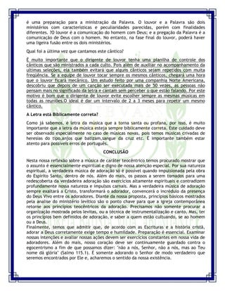 Seminário de Louvor e Adoração – Pr. Sandro Nogueira 26
é uma preparação para a ministração da Palavra. O louvor e a Palavra são dois
ministérios com características e peculiaridades parecidas, porém com finalidades
diferentes. ?O louvor é a comunicação do homem com Deus; e a pregação da Palavra é a
comunicação de Deus com o homem. No entanto, na fase final do louvor, poderá haver
uma ligeira fusão entre os dois ministérios.
Qual foi a última vez que cantamos este cântico?
É muito importante que o dirigente de louvor tenha uma planilha de controle dos
cânticos que são ministrados a cada culto. Pois além de auxiliar no acompanhamento da
ultimas seleções, ela também evitará que alguns cânticos sejam repetidos com muita
freqüência. Se a equipe de louvor tocar sempre os mesmos cânticos, chegará uma hora
que o louvor ficará mecânico. Um estudo feito por uma companhia Norte Americana,
descobriu que depois de um canção ser executada mais de 50 vezes, as pessoas não
pensam mais no significado da letra e cantam sem perceber o que estão falando. Por este
motivo é bom que o dirigente de louvor evite escolher sempre as mesmas músicas em
todas as reuniões.O ideal é dar um intervalo de 2 a 3 meses para repetir um mesmo
cântico.
A Letra está Biblicamente correta?
Como já sabemos, é letra da música que a torna santa ou profana, por isso, é muito
importante que a letra da música esteja sempre biblicamente correta. Este cuidado deve
ser observado especialmente no caso de músicas novas, pois temos músicas crivadas de
heresias do tipo,anjos que batizam,sangue da cruz etc. É importante também estar
atento para possíveis erros de português.
CONCLUSÃO
Nesta nossa reflexão sobre a música de caráter teocêntrico temos procurado mostrar que
o assunto é essencialmente espiritual e digno de nossa atenção especial. Por sua natureza
espiritual, a verdadeira música de adoração só é possível quando impulsionada pela obra
do Espírito Santo, dentro de nós. Além do mais, os passos a serem tomados para uma
redescoberta da verdadeira adoração são exercícios altamente espirituais e contradizem
profundamente nossa natureza e impulsos carnais. Mas a verdadeira música de adoração
sempre exaltará a Cristo, transformará o adorador, convencerá o incrédulo da presença
do Deus Vivo entre os adoradores. Diante da nossa proposta, princípios básicos mostrados
pela analise do ministério levítico são o ponto chave para que a igreja contemporânea
retorne aos princípios teocêntricos da adoração. Precisamos não somente procurar a
organização mostrada pelos levitas, ou a técnica de instrumentalização e canto. Mas, ter
os princípios bem definidos de adoração, e saber a quem estão cultuando, se ao homem
ou a Deus.
Finalmente, temos que admitir que, de acordo com as Escrituras e a história cristã,
adorar a Deus corretamente exige tempo e humildade. Preparação é essencial. Examinar
nossas intenções e avaliar nossas ações devem ser exercícios constantes em nossa vida de
adoradores. Além do mais, nosso coração deve ser continuamente guardado contra o
egocentrismo a fim de que possamos dizer: "não a nós, Senhor, não a nós, mas ao Teu
nome dá glória" (Salmo 115.1). É somente adorando o Senhor de modo verdadeiro que
seremos encontrados por Ele e, acharemos o sentido da nossa existência.
 