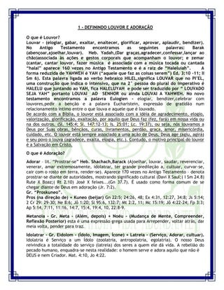 Seminário de Louvor e Adoração – Pr. Sandro Nogueira 2
1 - DEFININDO LOUVOR E ADORAÇÃO
O que é Louvor?
Louvar – (elogiar, gabar, exaltar, enaltecer, glorificar, aprovar, aplaudir, bendizer).
No Antigo Testamento encontramos as seguintes palavras: Barak
(abençoar,ajoelhar,louvar). Heb. Yadah,(Dar graças,agradecer,confessar,lançar ao
chão)associada às ações e gestos corporais que acompanham o louvor; e zemar
(cantar, cantar louvor, fazer música é associada com a música tocada ou cantada
“halal” aparece 160 vezes no Antigo Testamento e é a raiz de “Haleluiah”. A
forma reduzida de YAHWEH é YAH (“aquele que faz as coisas serem”) Ed. 3:10 –11; II
Sm 6). Esta palavra ligada ao verbo hebraico HILEL,significa LOUVAR que no PI‟EL,
uma construção que indica o intensivo, que na 2° pessoa do plural do imperativo é
HALELU que juntando ao YAH, fica HALELUYAH e pode ser traduzido por “ LOUVADO
SEJA YAH” portanto LOUVAI AO SENHOR ou ainda LOUVAI A YAHWEH. No novo
testamento encontramos a palavra Eulogien - elogiar, bendizer,celebrar com
louvores,pedir a benção e a palavra Eucharistein, expressão de gratidão num
relacionamento íntimo entre o que louva e aquele que é louvado.
De acordo com a Bíblia, o louvor está associado com a idéia de agradecimento, elogio,
valorização, glorificação, exaltação, por aquilo que Deus faz (fez, fará) em nossa vida ou
na dos outros. (Sl. 145:4; Sl. 147:12-13; Is. 25:01; Lc. 19:37), ou seja, nós louvamos a
Deus por Suas obras, bênçãos, curas, livramentos, perdão, graça, amor, misericórdia,
cuidado, etc. O louvor está sempre associado a uma ação de Deus. Deus age (agiu, agirá)
e seu povo o louva (agradece, exalta, elogia, etc.). Contudo, o motivo principal do louvor
é a Salvação em Cristo.
O que é Adoração?
Adorar – lit. “Prostrar-se” Heb. Shachach,Barack (Ajoelhar, louvar, saudar, reverenciar,
venerar, amar extremosamente, idolatrar, ter grande predileção a, cultuar, curvar-se,
cair com o rosto em terra, render-se). Aparece 170 vezes no Antigo Testamento – denota
prostrar-se diante de autoridades, mostrando significado cultural (Davi X Saul;( I Sm 24.8)
Rute X Boaz;( Rt 2.10) José X feixes...(Gn 37.7). É usado como forma comum de se
chegar diante de Deus em adoração (Jr. 7:2).
Gr. “Proskuneo”.
Pros (na direção de) + Kuneo (beijar) Gn 22:5; 24:26, 48; Ex 4:31, 12:27, 34:8; Js 5:14;
2 Cr 29: 29-30; Ne 8:6; Jô 1:20; Sl 95:6, 132:7; Mt 2:2, 11; Mc 15:19; Jô 4:22-24; Fp 3:3;
Ap 5:14, 7:11, 11:16, 14:7, 15:4, 19:4, 10, 22:8-9.
Metanoia - Gr. Meta - (Além, depois) + Noéu - (Mudança de Mente, Compreender,
Reflexão Posterior) esta é uma expressão grega usada para Arrepender, voltar atrás, dar
meia volta, pender para traz.
Idolatrar - Gr. Eidolom - (Ídolo, Imagem, Ícone) + Latreia - (Serviço, Adorar, cultuar).
Idolatria é Serviço a um Ídolo (zoolatria, antropolatria, egolatria). O nosso Deus
reivindica a totalidade do serviço (latreia) dos seres a quem ele dá vida. A rebelião do
pecado humano, enquadra-se nesta realidade: o homem serve e adora aquilo que não é
DEUS e nem Criador. Mat. 4:10, Jo 4:22.
 