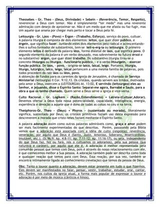 Seminário de Louvor e Adoração – Pr. Sandro Nogueira 3
Theosebes - Gr. Theo - (Deus, Divindade) + Sebein - (Reverência, Temor, Respeito),
reverenciar a Deus com temor. Não é simplesmente “ter medo” mas uma reverente
admiração com desejo de aproximar-se. Não é um medo que me afasta ou faz fugir, mas
sim aquele que anseia por chegar mais perto e tocar a Deus pela fé.
Leitourgia - Gr. Láos - (Povo) + Érgon - (Trabalho, Esforço), serviço do povo, cultuar.
A palavra liturgia é composta de dois elementos: leitos, que quer dizer público, e
érgein, que significa fazer. Juntando estes dois elementos pelo radical e acrescentando-
lhes o sufixo formador de substantivos, tem-se leit-o-erg-ia ou leitourgia. O primeiro
elemento leitos é derivado da palavra léos, forma dialetal de láos, que significa povo. O
segundo elemento da palavra é um verbo desusado, mas sobrevivente no futuro érxoi e
no substantivo érgon, que quer dizer trabalho. Do substantivo liturgia tirou-se o
concreto litourgos ou liturgos - funcionário público, - e o verbo litourgein, - exercer
função pública. De láos, - povo, - origina-se laico, laical, leigo. Portanto, liturgia,
liturgo, lutúrgico, laico, leigo, laical pertencem a uma mesma família de palavras, pois
todos procedem da raiz láos ou léos, povo.
A obtenção de fundos para os carentes da igreja de Jerusalém, é chamada de Serviço
Ministerial (leitourgia) II Cor. 9:12,13. Os cristãos, quando servem aos irmãos, motivados
pelo amor a Deus, exercem a (LEITOURGIA) At. 13:02, E servindo (leitourgeo) eles ao
Senhor, e jejuando, disse o Espírito Santo: Separai-me agora, Barnabé e Saulo, para a
obra a que os tenho chamado. Quem serve a Deus serve a igreja e vice-versa.
Culto Racional - Gr. Logikem - (Razão,Entendimento) + Latreia-(Cultuar,Adorar).
Devemos ofertar a Deus toda nossa potencialidade, capacidade, inteligência, energia,
experiência e devoção a aquele que é dono de todas as coisas no céu e na terra.
Theóphoros-Gr. Theo - (Deus) + Phoros - (sustentado ou morada), literalmente
significa, sustentado por Deus, os cristãos primitivos faziam uso desta expressão para
descreverem a morada que cristo neles faziam mediante o Espírito Santo.
A palavra adoração assim como outras palavras admiráveis como, graça e amor podem
ser mais facilmente experimentadas do que descritas. Porém, passeando pela Bíblia
vemos que a adoração está associada com a idéia de culto (resposta), reverência,
veneração, por aquilo que Deus é (Santo, Justo, Amoroso, Soberano, Misericordioso,
Imutável, etc.). (Sl.96:9; Ap. 4:8-11; Ap. 7:11-12; Ap. 11:16-17), ou seja, independente
do que Deus faz, fez ou fará, nós o cultuamos (o adoramos), pela sua pessoa (sua
natureza e caráter), por aquilo que ele é. A adoração é melhor representada pela
comunhão pessoal que temos com Deus, pois é através do nosso relacionamento com ele,
é que conhecemos melhor a Sua pessoa. A adoração também pode ser descrita como toda
e qualquer reação que temos para com Deus. Essa reação, por sua vez, também se
encontra intimamente ligada ao conhecimento (revelação) que temos da pessoa de Deus.
Obs: Tanto o louvor quanto a adoração, devem estar presente em tudo o que fizermos.
Eles devem ser manifestados no falar, pensar, vestir, trabalhar, estudar, orar, cantar,
etc. Porém, nos cultos da igreja atual, a forma mais popular de expressar o louvor e
adoração é por meio de música (cânticos e hinos).
 