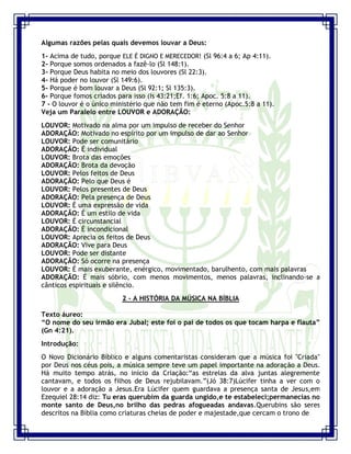 Seminário de Louvor e Adoração – Pr. Sandro Nogueira 4
Algumas razões pelas quais devemos louvar a Deus:
1- Acima de tudo, porque ELE É DIGNO E MERECEDOR! (Sl 96:4 a 6; Ap 4:11).
2- Porque somos ordenados a fazê-lo (Sl 148:1).
3- Porque Deus habita no meio dos louvores (Sl 22:3).
4- Há poder no louvor (Sl 149:6).
5- Porque é bom louvar a Deus (Sl 92:1; Sl 135:3).
6- Porque fomos criados para isso (Is 43:21;Ef. 1:6; Apoc. 5:8 a 11).
7 - O louvor é o único ministério que não tem fim é eterno (Apoc.5:8 a 11).
Veja um Paralelo entre LOUVOR e ADORAÇÃO:
LOUVOR: Motivado na alma por um impulso de receber do Senhor
ADORAÇÃO: Motivado no espírito por um impulso de dar ao Senhor
LOUVOR: Pode ser comunitário
ADORAÇÃO: É individual
LOUVOR: Brota das emoções
ADORAÇÃO: Brota da devoção
LOUVOR: Pelos feitos de Deus
ADORAÇÃO: Pelo que Deus é
LOUVOR: Pelos presentes de Deus
ADORAÇÃO: Pela presença de Deus
LOUVOR: É uma expressão de vida
ADORAÇÃO: É um estilo de vida
LOUVOR: É circunstancial
ADORAÇÃO: É incondicional
LOUVOR: Aprecia os feitos de Deus
ADORAÇÃO: Vive para Deus
LOUVOR: Pode ser distante
ADORAÇÃO: Só ocorre na presença
LOUVOR: É mais exuberante, enérgico, movimentado, barulhento, com mais palavras
ADORAÇÃO: É mais sóbrio, com menos movimentos, menos palavras, inclinando-se a
cânticos espirituais e silêncio.
2 - A HISTÓRIA DA MÚSICA NA BÍBLIA
Texto áureo:
“O nome do seu irmão era Jubal; este foi o pai de todos os que tocam harpa e flauta”
(Gn 4:21).
Introdução:
O Novo Dicionário Bíblico e alguns comentaristas consideram que a música foi "Criada"
por Deus nos céus pois, a música sempre teve um papel importante na adoração a Deus.
Há muito tempo atrás, no início da Criação:“as estrelas da alva juntas alegremente
cantavam, e todos os filhos de Deus rejubilavam.”(Jó 38:7)Lúcifer tinha a ver com o
louvor e a adoração a Jesus.Era Lúcifer quem guardava a presença santa de Jesus,em
Ezequiel 28:14 diz: Tu eras querubim da guarda ungido,e te estabeleci;permanecias no
monte santo de Deus,no brilho das pedras afogueadas andavas.Querubins são seres
descritos na Bíblia como criaturas cheias de poder e majestade,que cercam o trono de
 