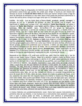 Seminário de Louvor e Adoração – Pr. Sandro Nogueira 5
Deus.A palavra fogo ou afogueadas em hebraico quer dizer fogo sobrenatural,altar,o que
permanece aceso.Creio que Lúcifer foi criado para dirigir o louvor,ou até mesmo dar
direção ao louvor ao FILHO DO DEUS VIVO,ele tinha que manter sempre aceso o fogo do
altar da adoração ao Altíssimo e a seu filho Jesus Cristo,então ele precisava administrar o
louvor dos outros seres e dirigi-lo ao lugar certo que é a Trindade Santa.
Lúcifer - No latim - Lux ou Lúcis (luz) e Ferre (fazer, produzir, portar, carregar) "o
portador da luz" ou "o portador do archote" ou seja, de acordo com a origem, seu
significado é "aquele que carrega a luz". No hebraico é Heilel Ben-Shachar, os judeus o
chamam de Heilel Ben-Shachar, onde heilel significa Vênus e ben-shachar significa "o
luminoso, filho da manhã". Apoc. 22:16,IIPed.1:19 em grego na Septuaginta,
(Heósphoros) representa a estrela da manhã (a estrela matutina), a estrela D'Alva, o
planeta Vênus, que foi o nome dado ao anjo antes de cair,pois ele era da ordem dos
Querubins (ligados a adoração de Deus). Nos dias de hoje,depois de sua rebelião e queda,
o chamam de Diabo que no grego é Diabolós (falso, caluniador, acusador,aquele que
separa) literalmente significa, Lançar Através. Portanto quer dizer Crivar alguém com
acusações, (Zc.3:1;Apc.12:10). Satanás ou Satã (cuja origem é o hebraico Shai'tan, que
significa adversário). Demônio - No grego Daimónion, esta palavra era empregada nos
escritos gregos pagãos para referir-se a uma raça inferior de seres divinos, inferiores aos
deuses gregos, porém mais poderosos que os homens. A bíblia usa esse termo aludindo
aos espíritos malignos que são servos do diabo. São os principados (arché) e potestades
(exousia),princípes do mundo destas trevas (kosmokrator), hostes espirítuais do mal
(skotos) Ef.6:12.Portanto Lúcifer perdeu sua posição de estar ou ser de luz,e agora é
todas as formas de manifestações e expressões do mal, no mundo de trevas.
Baseando-se em Gênesis 4.21 onde está escrito que Jubal filho de Lamec era o "pai de
todos os que tocam harpa e flauta, Jubal foi o primeiro homem citado na Bíblia como
músico e a outra referência mais antiga é a de Gn.31:27, onde Labão sobrinho de Abraão
queixa-se de Jacó por não o haver prevenido de sua partida, para que fosse comemorada
com cânticos e músicas. Um detalhe importante é que Jubal tinha um irmão chamado
Jabal, o qual foi o "pai dos que habitam em tendas e criam gados" (Gn 4.20), ou seja, os
pastores. Tal fato, leva-nos à reflexão de que pode existir uma relação muito próxima
entre os que são "pastores de ovelhas" e os que são músicos. Ao estudarmos a vida e a
liderança de Moisés, vemos que, se ele não sabia tudo sobre música, tinha um bom
conhecimento dela, pois, em um dia, compôs um cântico e o ensinou integralmente ao
povo de Israel (Dt 31.19-22). Além do mais, Moisés foi criado no palácio de Faraó, e um
dos costumes nas casas dos reis naquela época era ensinar a música aos filhos desde a
mais tenra idade. Deus queria que Moisés tirasse o Seu povo do Egito para que, uma vez
livres da escravidão e da opressão, tivessem a oportunidade de servi-Lo, ou seja, "adorá-
Lo, trabalhar para Ele e render-Lhe culto" (Ex 3.12). No momento em que Moisés e Arão
foram falar com Faraó, disseram: "Assim diz o Senhor Deus de Israel: deixa ir o meu povo
para que me celebre uma festa no deserto" (Ex 5.1). Neste sentido, Moisés foi também
um "mestre de louvor", pois "dirigiu" o povo de Deus a um lugar específico para servi-Lo
(celebrar-Lhe uma festa, oferecer-Lhe sacrifícios e adorá-Lo).
A música hebraica era predominantemente vocal. Havia bem poucos instrumentos nos
primeiros dias de sua história. A voz humana era o instrumento mais acessível e popular
com o qual a música podia ser feita. A adoração com cânticos é primeiramente
mencionada em Êxodo 15:1-21. Moisés e os filhos de Israel cantaram ao Senhor, Miriã e
 