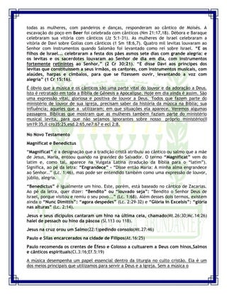 Seminário de Louvor e Adoração – Pr. Sandro Nogueira 6
todas as mulheres, com pandeiros e danças, responderam ao cântico de Moisés. A
escavação do poço em Beer foi celebrada com cânticos (Nm 21:17,18). Débora e Baraque
celebraram sua vitória com cânticos (Jz 5:1-31). As mulheres de Israel celebraram a
vitória de Davi sobre Golias com cânticos (1 Sm 18:6,7). Quatro mil levitas louvaram ao
Senhor com instrumentos quando Salomão foi levantado como rei sobre Israel. “E os
filhos de Israel... celebraram a festa dos pães asmos sete dias com grande alegria: e
os levitas e os sacerdotes louvaram ao Senhor de dia em dia, com instrumentos
fortemente retinintes ao Senhor.” (2 Cr 30:21). “E disse Davi aos príncipes dos
levitas que constituíssem a seus irmãos, os cantores, com instrumentos musicais, com
alaúdes, harpas e címbalos, para que se fizessem ouvir, levantando a voz com
alegria” (1 Cr 15:16).
É óbvio que a música e os cânticos são uma parte vital do louvor e da adoração a Deus.
Isto é retratado em toda a Bíblia de Gênesis a Apocalipse. Hoje em dia ainda é assim. São
uma expressão vital, gloriosa e positiva de louvor a Deus. Todos que fazem parte do
ministério de louvor de sua igreja, precisam saber da história da música na Bíblia; sua
influência; aqueles que a utilizaram; em que situações ela aparece. Veremos algumas
passagens Bíblicas que mostram que as mulheres também faziam parte do ministério
musical levita, para que não sejamos ignorantes sobre nosso próprio ministério(II
sm19:35,II cro35:25,esd.2:65,ne7:67 e ecl 2:8.
No Novo Testamento
Magnificat e Benedictus
“Magnificat” é a designação que a tradição cristã atribuiu ao cântico ou salmo que a mãe
de Jesus, Maria, entoou quando na gravidez do Salvador. O termo “Magnificat” vem do
latim e, como tal, aparece na Vulgata Latina (tradução da Bíblia para o “latim”).
Significa, ao pé da letra: “Engrandece” - “Disse então Maria: A minha alma engrandece
ao Senhor..” (Lc. 1:46), mas pode ser entendido também como uma expressão de louvor,
júbilo, alegria.
“Benedictus” é igualmente um hino. Este, porém, está baseado no cântico de Zacarias.
Ao pé da letra, quer dizer: “Bendito” ou “louvado seja”: “Bendito o Senhor Deus de
Israel, porque visitou e remiu o seu povo...” (Lc. 1:68). Além desses dois termos, existem
ainda o “Nunc Dimittis”: “agora despedes” (Lc. 2:29-32) e “Glória in Excelsis”: “glória
nas alturas” (Lc. 2:14).
Jesus e seus dicípulos cantaram um hino na última ceia, chamado(Mt.26:30;Mc.14:26)
halel de pessach ou hino da páscoa (Sl.113 ou 118).
Jesus na cruz orou um Salmo(22:1)pedindo consolo(Mt.27:46)
Paulo e Silas encarcerados na cidade de Filipos(At.16:25)
Paulo recomenda os crentes de Éfeso e Colosso a cultuarem a Deus com hinos,Salmos
e cânticos espirituais(Cl.3:16;Ef.5:19)
A música desempenha um papel essencial dentro da liturgia no culto cristão. Ela é um
dos meios principais que utilizamos para servir a Deus e a Igreja. Sem a música o
 