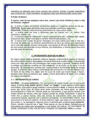 Seminário de Louvor e Adoração – Pr. Sandro Nogueira 7
ministério da adoração pelo louvor musical não existiria. Devido à grande importância
que a música tem neste ministério, há algumas coisas que devemos saber acerca dela.
O Poder da Música
A música, mais do que qualquer outra arte, exerce uma forte influência sobre a vida
das Pessoas, vejamos:
a) - A música é capaz de produzir sentimentos positivos e negativos dentro de nós (ex.:
POSITIVOS. Alegria,gozo,felicidade,esperança,gratidão,confiança e segurança.
NEGATIVOS. Tristeza, medo,remorsos,sentimentos de culpa,rancor,temor.
b) - A música pode nos levar a diferentes tipos de reações (ex.: rir, chorar, ficar
apreensivo, relaxar, etc.
c) - A música é capaz de influenciar o nosso comportamento (ex.: andamos mais rápido,
produzimos mais, somos motivados a comprar determinado produto, etc.
d) - A música tem o poder de gravar mensagens em nossa mente para toda a vida (ex.:
um casal de idosos que se lembram perfeitamente da letra da música que costumavam
ouvir a 60 anos quando estavam namorando, uma pessoa de 90 anos de idade que lembra
de uma música que aprendeu na sua infância, etc).Realmente, a música possui uma força
que não pode ser ignorada.
3 - INSTRUMENTOS MUSICAIS NA BÍBLIA
Em alguns textos bíblicos podemos observar algumas características quanto à natureza
dos instrumentos musicais empregados nas terras bíblicas do mundo antigo. A arqueologia
muito tem feito para dar-nos informações mais exatas sobre a questão. Podemos dividir
os antigos instrumentos musicais em três categorias: os de corda; os de sopro; e os de
percussão. Os instrumentos musicais têm acompanhado a humanidade desde os tempos
antigos. O primeiro relato bíblico confirmando isto se encontra no livro de Gênesis 4.21:
"O nome de seu irmão era Jubal; este foi o pai de todos que tocam harpa e flauta".
Baseado neste verso,acreditamos que Jubal, o sexto descendente de Caim, foi o criador
da música instrumental...
3.1 - INSTRUMENTOS DE CORDAS
SALTÉRIO - (no grego psalterion). Um instrumento de cordas tocado com as pontas dos
dedos. O termo grego psallo significa "tocar" ou "tanger", o que explica o nome desse
instrumento. Essa palavra grega traduzia o termo hebraico nêvel. A maioria dos eruditos
pensa que vários tipos de harpa eram assim chamados, de forma geral, ou mesmo
exclusivamente o trecho de I Samuel alude ao instrumento, o que parece mostrar uma
origem fenícia do mesmo, visto que naquela porção do Antigo Testamento, o pano de
fundo era a cultura fenícia. Uma das formas do instrumento tinha uma caixa de
ressonância bojuda, parecida com a guitarra portuguesa, na extremidade inferior. Esse
instrumento era feito de madeira. O termo hebraico „asor, que indica um instrumento de
dez cordas, e, na septuaginta, algumas vezes é traduzido pelo vocábulo grego psalterion.
Porém, também é possível que a „asor‟ fosse apenas um tipo de nêvel. Portanto era um
Instrumento de cordas para acompanhar a voz (Salmo 33.2;144.9). Era uma espécie de
alaúde, semelhante à viola, mas de forma triangular ou trapezoidal; NÊVEL é a maior
 