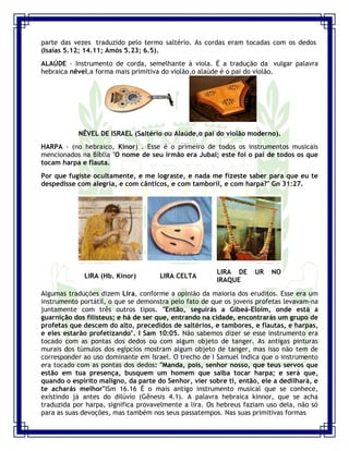 Seminário de Louvor e Adoração – Pr. Sandro Nogueira 8
parte das vezes traduzido pelo termo saltério. As cordas eram tocadas com os dedos
(Isaías 5.12; 14.11; Amós 5.23; 6.5).
ALAÚDE - Instrumento de corda, semelhante à viola. É a tradução da vulgar palavra
hebraica nêvel,a forma mais primitiva do violão,o alaúde é o pai do violão.
NÊVEL DE ISRAEL (Saltério ou Alaúde,o pai do violão moderno).
HARPA - (no hebraico, Kinor) . Esse é o primeiro de todos os instrumentos musicais
mencionados na Bíblia "O nome de seu irmão era Jubal; este foi o pai de todos os que
tocam harpa e flauta.
Por que fugiste ocultamente, e me lograste, e nada me fizeste saber para que eu te
despedisse com alegria, e com cânticos, e com tamboril, e com harpa?" Gn 31:27.
LIRA (Hb. Kinor) LIRA CELTA
LIRA DE UR NO
IRAQUE
Algumas traduções dizem Lira, conforme a opinião da maioria dos eruditos. Esse era um
instrumento portátil, o que se demonstra pelo fato de que os jovens profetas levavam-na
juntamente com três outros tipos. "Então, seguirás a Gibeá-Eloim, onde está a
guarnição dos filisteus; e há de ser que, entrando na cidade, encontrarás um grupo de
profetas que descem do alto, precedidos de saltérios, e tambores, e flautas, e harpas,
e eles estarão profetizando". I Sam 10:05. Não sabemos dizer se esse instrumento era
tocado com as pontas dos dedos ou com algum objeto de tanger. As antigas pinturas
murais dos túmulos dos egípcios mostram algum objeto de tanger, mas isso não tem de
corresponder ao uso dominante em Israel. O trecho de I Samuel indica que o instrumento
era tocado com as pontas dos dedos: "Manda, pois, senhor nosso, que teus servos que
estão em tua presença, busquem um homem que saiba tocar harpa; e será que,
quando o espírito maligno, da parte do Senhor, vier sobre ti, então, ele a dedilhará, e
te acharás melhor"ISm 16.16 É o mais antigo instrumento musical que se conhece,
existindo já antes do dilúvio (Gênesis 4.1). A palavra hebraica kinnor, que se acha
traduzida por harpa, significa provavelmente a lira. Os hebreus faziam uso dela, não só
para as suas devoções, mas também nos seus passatempos. Nas suas primitivas formas
 