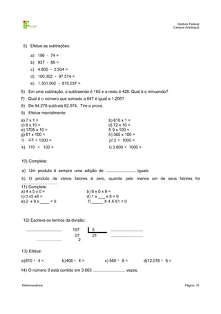 Instituto Federal
Campus Araranguá

5) Efetue as subtrações:
a) 196 - 74 =
b) 937 - 89 =
c) 4.800 - 2.934 =
d) 100.302 - 97.574 =
e) 1.301.002 - 875.037 =
6) Em uma subtração, o subtraendo é 165 e o resto é 428. Qual é o minuendo?
7) Qual é o número que somado a 647 é igual a 1.206?
8) De 94.278 subtraia 62.574. Tire a prova.
9) Efetue mentalmente:
a) 7 x 1 =
c) 8 x 10 =
e) 1705 x 10 =
g) 81 x 100 =
i) 43 × 1000 =

b) 810 x 1 =
d) 72 x 10 =
f) 9 x 100 =
h) 365 x 100 =
j)12 × 1000 =

k) 170 × 100 =

l) 3.800 × 1000 =

10) Complete:
a) Um produto é sempre uma adição de ........................... iguais.
b) O produto de vários fatores é zero, quando pelo menos um de seus fatores for
...............................
11) Complete:
a) 4 x 5 x 0 =
b) 6 x 0 x 9 =
c) 0 x5 x8 =
d) 1 x ___ x 8 = 0
e) 2 x 9 x ____ = 0
f) _____ X 4 X 61 = 0

12) Escreva os termos da divisão:
...............................
......................

107
07
2

5
21

............................
............................

13) Efetue:
a) 810 ÷ 4 =

b) 408 ÷ 4 =

c) 560 ÷ 8 =

d)12.018 ÷ 6 =

14) O número 9 está contido em 3.663 ............................ vezes.

Eletromecânica

Página: 10

 