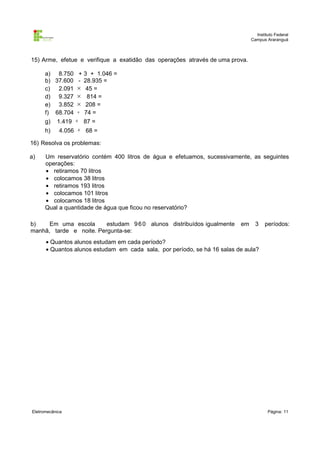 Instituto Federal
Campus Araranguá

15) Arme, efetue e verifique a exatidão das operações através de uma prova.
a) 8.750 + 3 + 1.046 =
b) 37.600 - 28.935 =
c) 2.091 × 45 =
d) 9.327 × 814 =
e) 3.852 × 208 =
f) 68.704 ÷ 74 =
g)
h)

1.419 ÷ 87 =

4.056 ÷ 68 =

16) Resolva os problemas:
a)

Um reservatório contém 400 litros de água e efetuamos, sucessivamente, as seguintes
operações:
• retiramos 70 litros
• colocamos 38 litros
• retiramos 193 litros
• colocamos 101 litros
• colocamos 18 litros
Qual a quantidade de água que ficou no reservatório?

b)
Em uma escola
estudam 9 6 0 alunos distribuídos igualmente
manhã, tarde e noite. Pergunta-se:

em

3

períodos:

• Quantos alunos estudam em cada período?
• Quantos alunos estudam em cada sala, por período, se há 16 salas de aula?

Eletromecânica

Página: 11

 