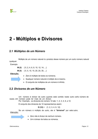 Instituto Federal
Campus Araranguá

2 - Múltiplos e Divisores
2.1 Múltiplos de um Número
Múltiplo de um número natural é o produto desse número por um outro número natural
qualquer.
Exemplo:
M (2)

{ 0, 2, 4, 6, 8, 10, 12, 14, ...}

M (5)

{ 0, 5, 10, 15, 20, 25, 30, ...}

A tenção :

• Zero é múltiplo de todos os números.
• Qualquer número natural é múltiplo de si mesmo.
• O conjunto de múltiplos de um número é infinito.

2.2 Divisores de um Número
Um número é divisor de outro quando está contido neste outro certo número de
vezes. Um número pode ter mais de um divisor.
Por Exemplo, os divisores do número 12 são: 1, 2, 3, 4, 6, e 12.
O conjunto dos divisores de 12 representamos assim:
D (12) =
A tenção :

{1, 2, 3, 4, 6, 12}

Se um número é múltiplo de outro, ele é "divisível" por este outro.
• Zero não é divisor de nenhum número.
• Um é divisor de todos os números.

Eletromecânica

Página: 12

 