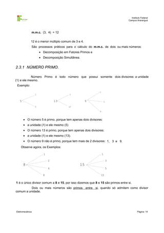 Instituto Federal
Campus Araranguá

m.m.c. (3, 4) = 12
12 é o menor múltiplo comum de 3 e 4.
São processos práticos para o cálculo do m.m.c. de dois ou mais números:
• Decomposição em Fatores Primos e
• Decomposição Simultânea.

2.3.1 NÚMERO PRIMO.
Número Primo é todo número que possui somente dois divisores: a unidade
(1) e ele mesmo.
Exemplo:
1
1

1

5

13
5

9

3

13
9

• O número 5 é primo, porque tem apenas dois divisores:
• a unidade (1) e ele mesmo (5)
• O número 13 é primo, porque tem apenas dois divisores:
• a unidade (1) e ele mesmo (13).
• O número 9 não é primo, porque tem mais de 2 divisores: 1, 3 e 9.
Observe agora, os Exemplos:
1

1
2

8

3

15
4
8

5
15

1 é o único divisor comum a 8 e 15, por isso dizemos que 8 e 15 são primos entre si.
Dois ou mais números são primos entre si, quando só admitem como divisor
comum a unidade.

Eletromecânica

Página: 14

 