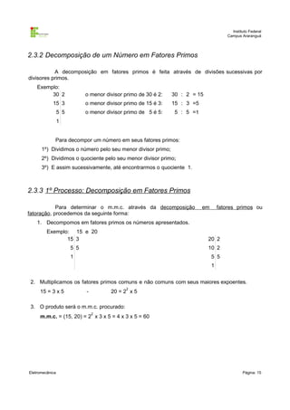 Instituto Federal
Campus Araranguá

2.3.2 Decomposição de um Número em Fatores Primos
A decomposição em fatores primos é feita através de divisões sucessivas por
divisores primos.
Exemplo:
30 2

o menor divisor primo de 30 é 2:

30 : 2 = 15

15 3

o menor divisor primo de 15 é 3:

15 : 3 =5

5 5

o menor divisor primo de 5 é 5:

5 : 5 =1

1
Para decompor um número em seus fatores primos:
1º) Dividimos o número pelo seu menor divisor primo;
2º) Dividimos o quociente pelo seu menor divisor primo;
3º) E assim sucessivamente, até encontrarmos o quociente 1.

2.3.3 1º Processo: Decomposição em Fatores Primos
Para determinar o m.m.c. através da decomposição
fatoração, procedemos da seguinte forma:

em

fatores primos ou

1. Decompomos em fatores primos os números apresentados.
Exemplo: 15 e 20
15 3

20 2

5 5

10 2

1

5 5
1

2. Multiplicamos os fatores primos comuns e não comuns com seus maiores expoentes.
15 = 3 x 5

2

-

20 = 2 x 5

3. O produto será o m.m.c. procurado:
2

m.m.c. = (15, 20) = 2 x 3 x 5 = 4 x 3 x 5 = 60

Eletromecânica

Página: 15

 