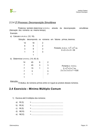 Instituto Federal
Campus Araranguá

2.3.4 2º Processo: Decomposição Simultânea
Podemos também determinar o m.m.c.
(fatoração dos números ao mesmo tempo).

através

da

decomposição

simultânea

Exemplo:
a) Calcular o m.m.c. (12, 18).
Solução: decompondo os números em fatores primos, teremos:
12

18

2

6

9

2

3

9

3

1

3

3

2

2

Portanto: m.m.c. = 2 x 3 ou
2 x 2 x 3 x 3 = 36

1
b) Determinar o m.m.c. (14, 45, 6)
14

45

6

2

7

45

3

3

7

15

1

3

7

5

5

7

1

7

Portanto o m.m.c.
2
2 x 3 x 5 x 7 ou
2 x 3 x 3 x 5 x 7 = 630

1
A tenção :

O m.m.c. de números primos entre si é igual ao produto desses números.

2.4 Exercício - Mínimo Múltiplo Comum

1) Escreva até 6 múltiplos dos números:
a)

M (3)

= ..............................................................

b)

M (4)

= ..............................................................

c)

M (5)

= ..............................................................

d)

M(10)

= ..............................................................

e)

M(12)

= ..............................................................

Eletromecânica

Página: 16

 