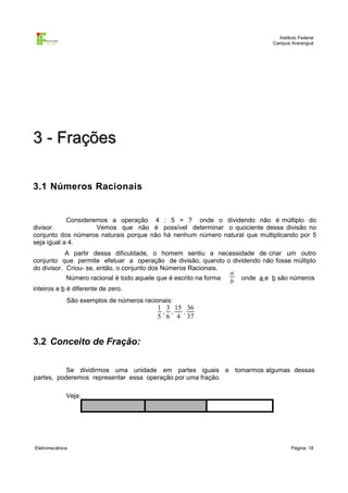 Instituto Federal
Campus Araranguá

3 - Frações
3.1 Números Racionais

Consideremos a operação 4 : 5 = ? onde o dividendo não é múltiplo do
divisor.
Vemos que não é possível determinar o quociente dessa divisão no
conjunto dos números naturais porque não há nenhum número natural que multiplicando por 5
seja igual a 4.
A partir dessa dificuldade, o homem sentiu a necessidade de criar um outro
conjunto que permite efetuar a operação de divisão, quando o dividendo não fosse múltiplo
do divisor. Criou- se, então, o conjunto dos Números Racionais.
Número racional é todo aquele que é escrito na forma
inteiros e b é diferente de zero.

a
b

onde a e b são números

São exemplos de números racionais:

1 3 15 36
, ,
,
5 6 4 37

3.2 Conceito de Fração:
Se dividirmos uma unidade em partes iguais e tomarmos algumas dessas
partes, poderemos representar essa operação por uma fração.
Veja:

Eletromecânica

Página: 18

 